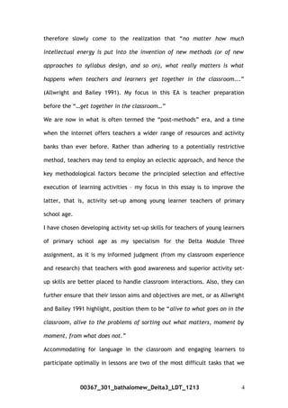 therefore slowly come to the realization that “no matter how much
intellectual energy is put into the invention of new methods (or of new
approaches to syllabus design, and so on), what really matters is what
happens when teachers and learners get together in the classroom...”
(Allwright and Bailey 1991). My focus in this EA is teacher preparation
before the “…get together in the classroom…”
We are now in what is often termed the “post-methods” era, and a time
when the internet offers teachers a wider range of resources and activity
banks than ever before. Rather than adhering to a potentially restrictive
method, teachers may tend to employ an eclectic approach, and hence the
key methodological factors become the principled selection and effective
execution of learning activities – my focus in this essay is to improve the
latter, that is, activity set-up among young learner teachers of primary
school age.
I have chosen developing activity set-up skills for teachers of young learners
of primary school age as my specialism for the Delta Module Three
assignment, as it is my informed judgment (from my classroom experience
and research) that teachers with good awareness and superior activity set-
up skills are better placed to handle classroom interactions. Also, they can
further ensure that their lesson aims and objectives are met, or as Allwright
and Bailey 1991 highlight, position them to be “alive to what goes on in the
classroom, alive to the problems of sorting out what matters, moment by
moment, from what does not.”
Accommodating for language in the classroom and engaging learners to
participate optimally in lessons are two of the most difficult tasks that we
00367_301_bathalomew_Delta3_LDT_1213 4
 