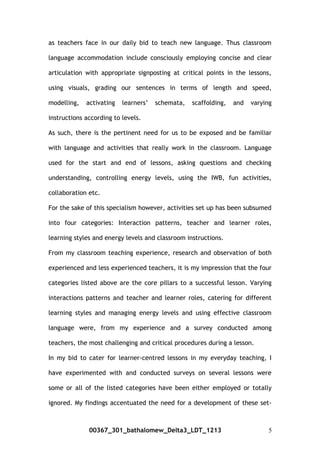 as teachers face in our daily bid to teach new language. Thus classroom
language accommodation include consciously employing concise and clear
articulation with appropriate signposting at critical points in the lessons,
using visuals, grading our sentences in terms of length and speed,
modelling, activating learners’ schemata, scaffolding, and varying
instructions according to levels.
As such, there is the pertinent need for us to be exposed and be familiar
with language and activities that really work in the classroom. Language
used for the start and end of lessons, asking questions and checking
understanding, controlling energy levels, using the IWB, fun activities,
collaboration etc.
For the sake of this specialism however, activities set up has been subsumed
into four categories: Interaction patterns, teacher and learner roles,
learning styles and energy levels and classroom instructions.
From my classroom teaching experience, research and observation of both
experienced and less experienced teachers, it is my impression that the four
categories listed above are the core pillars to a successful lesson. Varying
interactions patterns and teacher and learner roles, catering for different
learning styles and managing energy levels and using effective classroom
language were, from my experience and a survey conducted among
teachers, the most challenging and critical procedures during a lesson.
In my bid to cater for learner-centred lessons in my everyday teaching, I
have experimented with and conducted surveys on several lessons were
some or all of the listed categories have been either employed or totally
ignored. My findings accentuated the need for a development of these set-
00367_301_bathalomew_Delta3_LDT_1213 5
 