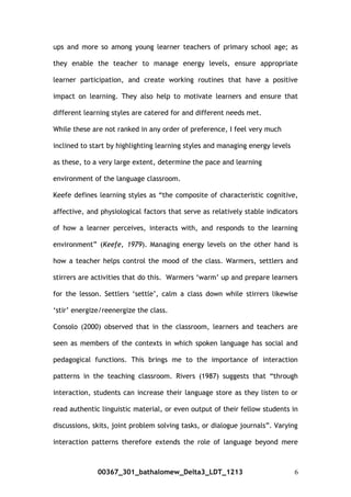 ups and more so among young learner teachers of primary school age; as
they enable the teacher to manage energy levels, ensure appropriate
learner participation, and create working routines that have a positive
impact on learning. They also help to motivate learners and ensure that
different learning styles are catered for and different needs met.
While these are not ranked in any order of preference, I feel very much
inclined to start by highlighting learning styles and managing energy levels
as these, to a very large extent, determine the pace and learning
environment of the language classroom.
Keefe defines learning styles as “the composite of characteristic cognitive,
affective, and physiological factors that serve as relatively stable indicators
of how a learner perceives, interacts with, and responds to the learning
environment” (Keefe, 1979). Managing energy levels on the other hand is
how a teacher helps control the mood of the class. Warmers, settlers and
stirrers are activities that do this. Warmers ‘warm’ up and prepare learners
for the lesson. Settlers ‘settle’, calm a class down while stirrers likewise
‘stir’ energize/reenergize the class.
Consolo (2000) observed that in the classroom, learners and teachers are
seen as members of the contexts in which spoken language has social and
pedagogical functions. This brings me to the importance of interaction
patterns in the teaching classroom. Rivers (1987) suggests that “through
interaction, students can increase their language store as they listen to or
read authentic linguistic material, or even output of their fellow students in
discussions, skits, joint problem solving tasks, or dialogue journals”. Varying
interaction patterns therefore extends the role of language beyond mere
00367_301_bathalomew_Delta3_LDT_1213 6
 