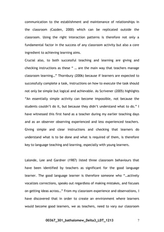 communication to the establishment and maintenance of relationships in
the classroom (Cazden, 2000) which can be replicated outside the
classroom. Using the right interaction patterns is therefore not only a
fundamental factor in the success of any classroom activity but also a core
ingredient to achieving learning aims.
Crucial also, to both successful teaching and learning are giving and
checking instructions as these “ … are the main way that teachers manage
classroom learning…” Thornbury (2006) because if learners are expected to
successfully complete a task, instructions on how to execute the task should
not only be simple but logical and achievable. As Scrivener (2005) highlights
“An essentially simple activity can become impossible, not because the
students couldn’t do it, but because they didn’t understand what to do.” I
have witnessed this first hand as a teacher during my earlier teaching days
and as an observer observing experienced and less experienced teachers.
Giving simple and clear instructions and checking that learners do
understand what is to be done and what is required of them, is therefore
key to language teaching and learning, especially with young learners.
Lalonde, Lee and Gardner (1987) listed three classroom behaviours that
have been identified by teachers as significant for the good language
learner. The good language learner is therefore someone who “…actively
vocalizes corrections, speaks out regardless of making mistakes, and focuses
on getting ideas across…” From my classroom experience and observations, I
have discovered that in order to create an environment where learners
would become good learners, we as teachers, need to vary our classroom
00367_301_bathalomew_Delta3_LDT_1213 7
 