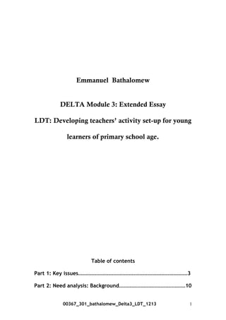 Emmanuel Bathalomew
DELTA Module 3: Extended Essay
LDT: Developing teachers’ activity set-up for young
learners of primary school age.
Table of contents
Part 1: Key issues…………………………………………………………………………3
Part 2: Need analysis: Background……………………………………………10
00367_301_bathalomew_Delta3_LDT_1213 1
 