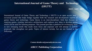 International Journal of Game Theory and Technology
(IJGTT)
ISSN : 2455 - 0892
International Journal of Game Theory and Technology ( IJGTT) is an open access peer -
reviewed journal that helps bridge together both the research and development aspects of
games theory and technology. Game theory is an inter-disciplinary field that focuses on
studying games, creating innovative architectures and explores new ideas to develop games
which can be used for learning purposes. This journal provides a platform for exchanging ideas
in new emerging trends that needs more focus and exposure and will attempt to publish
proposals that strengthen our goals. Topics of interest include, but are not limited to the
following:
Contact details:caij.journal@airccse.com
AIRCC Publishing Corporation
 