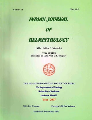 Volume 25 Nos. 1&2
/NO/IIN JOORNIIL
OF
HELM/NTHOLOGV
(Abbr. Indian J. Helminth.)
NEW SERIES
(Founded by Late Prof. G.S. Thapar)
THE HELMINTHOLOGICAL SOCIETY OF INDIA
C/o Department of %00109Y
'Unlverslty of Lucknow
Lucknow 116007
Year- 2007
3 /- Per Volume Foreign $ 20 Per Volume
Published- December, 2007
 