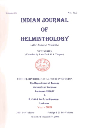 Nos. 1&2
DIAN JOURNAL
OF
HELMINTHOLOGY
(Abbr. Indian J. Helminth.s
NEW SERIES
(Founded by Late Prof. C.S. Thapar)
THE HELMINTHOLOGICAL SOCIETY OF INDIA
C/o Department of Zoology
University of Lucbnow
Lucbnow- 226007
&
B 1/240A Secc., Janbipuram
Lucbnow
Year- 2008
- Per Volume Foreign $ 20 Per Volume
Published- December. 2008
 