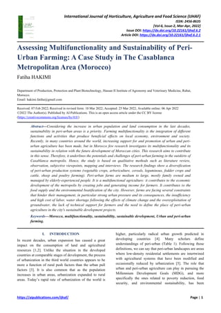International Journal of Horticulture, Agriculture and Food Science (IJHAF)
ISSN: 2456-8635
[Vol-6, Issue-2, Mar-Apr, 2022]
Issue DOI: https://dx.doi.org/10.22161/ijhaf.6.2
Article DOI: https://dx.doi.org/10.22161/ijhaf.6.2.1
https://aipublications.com/ijhaf/ Page | 1
Assessing Multifunctionality and Sustainability of Peri-
Urban Farming: A Case Study in The Casablanca
Metropolitan Area (Morocco)
Fatiha HAKIMI
Department of Production, Protection and Plant Biotechnology, Hassan II Institute of Agronomy and Veterinary Medicine, Rabat,
Morocco.
Email: hakimi.fatiha@gmail.com
Received: 07 Feb 2022; Received in revised form: 10 Mar 2022; Accepted: 25 Mar 2022; Available online: 06 Apr 2022
©2022 The Author(s). Published by AI Publications. This is an open access article under the CC BY license
(https://creativecommons.org/licenses/by/4.0/)
Abstract—Considering the increase in urban population and land consumption in the last decades,
sustainability in peri-urban areas is a priority. Farming multifunctionality is the integration of different
functions and activities that produce beneficial effects on local economy, environment and society.
Recently, in many countries around the world, increasing support for and promotion of urban and peri-
urban agriculture has been made, but in Morocco few research investigates its multifunctionality and its
sustainability in relation with the future development of Moroccan cities. This research aims to contribute
in this sense. Therefore, it underlines the potentials and challenges of peri-urban farming in the outskirts of
Casablanca metropolis. Hence, the study is based on qualitative methods such as literature review,
observation, subjective viewpoints, mapping and interviews. The research findings show a diversification
of peri-urban production systems (vegetable crops, arboriculture, cereals, leguminous, fodder crops and
cattle, sheep and poultry farming). Peri-urban farms are medium to large, mostly family owned and
managed by elderly-experienced people. It is a multifunctional agriculture: it contributes to the economic
development of the metropolis by creating jobs and generating income for farmers. It contributes to the
food supply and the environmental beatification of the city. However, farms are facing several constraints
that hinder their management, in particular strong urban pressure and its consequences, the insufficiency
and high cost of labor, water shortage following the effects of climate change and the overexploitation of
groundwater, the lack of technical support for farmers and the need to define the place of peri-urban
agriculture in the city's sustainable development projects.
Keywords—Morocco, multifunctionality, sustainability, sustainable development, Urban and peri-urban
farming.
I. INTRODUCTION
In recent decades, urban expansion has caused a great
impact on the consumption of land and agricultural
resources [1,2]. Unlike the situation in the developed
countries at comparable stages of development, the process
of urbanization in the third world countries appears to be
more a function of rural push factors than the urban pull
factors [3]. It is also common that as the population
increases in urban areas, urbanization expanded to rural
areas. Today’s rapid rate of urbanization of the world is
higher, particularly radical urban growth predicted in
developing countries [4]. Many scholars define
understandings of peri-urban (Table 1). Following those
definitions, we can say that peri-urban landscapes are areas
where low-density residential settlements are intertwined
with agricultural systems that have been modified and
occasionally reduced by urbanization [5]. The role that
urban and peri-urban agriculture can play in pursuing the
Millennium Development Goals (MDG), and more
specifically the ones related to poverty reduction, food
security, and environmental sustainability, has been
 