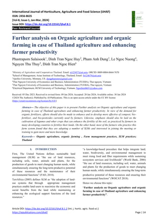 International Journal of Horticulture, Agriculture and Food Science (IJHAF)
ISSN: 2456-8635
[Vol-8, Issue-1, Jan-Mar, 2024]
Issue DOI: https://dx.doi.org/10.22161/ijhaf.8.1
Peer-Reviewed Journal
Article DOI: https://dx.doi.org/10.22161/ijhaf.8.1.2 (Int. j. hortic. agric. food sci.)
https://aipublications.com/ijhaf/ Page | 14
Further analysis on Organic agriculture and organic
farming in case of Thailand agriculture and enhancing
farmer productivity
Phastraporn Salaisook1
, Dinh Tran Ngoc Huy2
, Pham Anh Dung3
, Le Ngoc Nuong4
,
Nguyen Thu Thuy5
, Dinh Tran Ngoc Hien6
1
Ministry of Agriculture and Cooperatives Thailand. Email: st123457@ait.asia. ORCID: 0009-0004-0664-7670
2
School of Management, Asian Institute of Technology, Thailand, Email: St124679@ait.asia
3
Apollos University, Montana, US. dungphamster@gmail.com
4
Thai Nguyen University of Economics and Business Administration (TUEBA), Thai nguyen, Vietnam
5
Thai Nguyen University of Economics and Business, Administration (TUEBA), Thai nguyen, Vietnam
6
Electrical Department, HCM University of Technology, Vietnam. Ngochienbk01@yahoo.com
Received: 05 Dec 2023; Received in revised form: 09 Jan 2024; Accepted: 20 Jan 2024; Available online: 30 Jan 2024
©2024 The Author(s). Published by AI Publications. This is an open access article under the CC BY license
(https://creativecommons.org/licenses/by/4.0/)
Abstract— The objective of this paper is to present Further analysis on Organic agriculture and organic
farming in case of Thailand agriculture and enhancing farmer productivity. In view of the demand for
organic fertilizers, efforts should also be made to enhance and to develop more effective of compost, bio-
fertilizer, and bio-pesticides currently used by farmers. Likewise, emphasis should also be laid on the
cultivation of legumes and other crops that can enhance the fertility of the soil, as practiced by farmers in
many developing countries to fertilize their lands. On the other hand, most of the farmers who practice this
farm system found that they are adopting a number of SLMs and interested in joining the meeting or
training to gain more and more knowledge.
Keywords— Organic agriculture, organic farming , Farm management practices, SLM practices;
Thailand
I. INTRODUCTION
First, The United Nations defines sustainable land
management (SLM) as “the use of land resources,
including soils, water, animals and plants, for the
production of goods to meet changing human needs, while
simultaneously ensuring the long-term productive potential
of these resources and the maintenance of their
environmental functions” (FAO, 2018).
TerrAfrica (2005) defines SLM as “the adoption of land-
use systems that through appropriate management
practices enable land users to maximize the economic and
social benefits from the land while maintaining or
enhancing the ecological support functions of the land
resources.”
“a knowledge-based procedure that helps integrate land,
water, biodiversity, and environmental management to
meet rising food and fiber requirements while sustaining
ecosystem services and livelihoods” (World Bank, 2006)
“the use of land resources, including soil, water, animals
and plants for the production of goods to meet changing
human needs, while simultaneously ensuring the long-term
productive potential of these resources and ensuring their
environmental functions” (WOCAT 2018).
Hence we choose this topic:
“Further analysis on Organic agriculture and organic
farming in case of Thailand agriculture and enhancing
farmer productivity”.
 