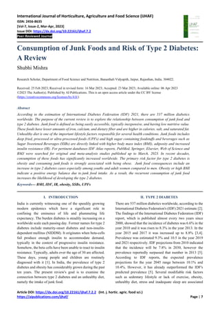 International Journal of Horticulture, Agriculture and Food Science (IJHAF)
ISSN: 2456-8635
[Vol-7, Issue-2, Mar-Apr, 2023]
Issue DOI: https://dx.doi.org/10.22161/ijhaf.7.2
Peer-Reviewed Journal
Article DOI: https://dx.doi.org/10.22161/ijhaf.7.2.2 (Int. j. hortic. agric. food sci.)
https://aipublications.com/ijhaf/ Page | 7
Consumption of Junk Foods and Risk of Type 2 Diabetes:
A Review
Shubhi Mishra
Research Scholar, Department of Food Science and Nutrition, Banasthali Vidyapith, Jaipur, Rajasthan, India. 304022.
Received: 25 Feb 2023; Received in revised form: 16 Mar 2023; Accepted: 23 Mar 2023; Available online: 06 Apr 2023
©2023 The Author(s). Published by AI Publications. This is an open access article under the CC BY license
(https://creativecommons.org/licenses/by/4.0/)
Abstract
According to the estimation of International Diabetes Federation (IDF) 2021, there are 537 million diabetics
worldwide. The purpose of the current review is to explore the relationship between consumption of junk food and
type 2 diabetes. Junk food is defined as being easily accessible, typically inexpensive, and having low nutritive value.
These foods have lesser amounts of iron, calcium, and dietary fiber and are higher in calories, salt, and saturated fat.
Unhealthy diet is one of the important lifestyle factors responsible for several health conditions. Junk foods includes
deep fried, processed or ultra-processed foods (UPFs) and high sugar containing foodstuffs and beverages such as
Sugar Sweetened Beverages (SSBs) are directly linked with higher body mass index (BMI), adiposity and increased
insulin resistance (IR). For pertinent databases IDF Atlas reports, PubMed, Springer, Elsevier, Web of Science and
BMJ were searched for original and meta-analysis studies published up to March, 2023. In recent decades,
consumption of these foods has significantly increased worldwide. The primary risk factor for type 2 diabetes is
obesity and consuming junk foods is strongly associated with being obese. Junk food consequences include an
increase in type 2 diabetes cases especially among youths and adult women compared to men. Obesity or high BMI
indicate a positive energy balance due to junk food intake. As a result, the recurrent consumption of junk food
increases the likelihood of developing the type 2 diabetes.
Keywords— BMI, IDF, IR, obesity, SSBs, UPFs
I. INTRODUCTION
India is currently witnessing one of the speedily growing
modern epidemics which have a significant role in
confining the eminence of life and plummeting life
expectancy. The burden diabetes is steadily increasing on a
worldwide scale each passing day. Former names for type 2
diabetes include maturity-onset diabetes and non-insulin-
dependent mellitus (NIDDM). It originates when beta-cells
fail produce enough insulin to accommodate demand,
typically in the context of progressive insulin resistance.
Somehow, the beta cells have been unable to react to insulin
resistance. Typically, adults over the age of 30 are affected.
These days, young people and children are routinely
diagnosed with it [1]. In India, the prevalence of type 2
diabetes and obesity has considerably grown during the past
ten years. The present review's goal is to examine the
connection between type 2 diabetes and an unhealthy diet,
namely the intake of junk food.
II. TYPE 2 DIABETES
There are 537 million diabetics worldwide, according to the
International Diabetes Federation's (IDF) 2021 estimate [2].
The findings of the International Diabetes Federation (IDF)
report, which is published almost every two years since
2000, showed that the incidence of diabetes was 6.6% in the
year 2010 and it was risen to 8.3% in the year 2013. In the
year 2015 and 2017 it was increased up to 8.8% [3,4].
Prevalence was estimated 9.3% and 10.5 in the year 2019
and 2021 respectively. IDF projections from 2010 indicated
that the incidence will be 7.8% in 2030, however the
prevalence reportedly surpassed that number in 2013 [5].
According to IDF reports, the expected prevalence
projections for the year 2045 range between 10.1% and
10.4%. However, it has already outperformed the IDF's
predicted prevalence [5]. Several modifiable risk factors
such as sedentary lifestyle or lack of exercise, obesity,
unhealthy diet, stress and inadequate sleep are associated
 