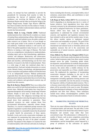 Rao and Singh International Journal of Horticulture, Agriculture and Food Science (IJHAF)
7(5)-2023
Article DOI: https://dx.doi.org/10.22161/ijhaf.7.5.2 (Int. j. hortic. agric. food sci.)
https://aipublications.com/ijhaf/ Page | 7
country. An attempt has been undertaken to provide the
groundwork for increasing food security in India by
maximizing the harvest of medicinal plants. Two
incidences, one involving the Bhotiya of the Central
Himalayan Region and the other involving the Soliga of the
Biligiri Ranga-swamy Temple Tiger Reserve (BRTTR),
have been recorded as the basis for this endeavor. Finally, a
SWOT analysis of India's medicinal plant industry and food
security has been presented.
Khasim, Shaik & Long, Chunlin (2020) Traditional
medical practices have relied heavily on plants as a means
of treating illness and promoting wellness. Both modern and
traditional medicinal methods across the globe continue to
make extensive use of plants. This is so even though we
have made great strides in the creation of synthetic drugs
and antibiotics. Traditional medicine is still used by one-
third of the global population today because it is safe and
effective in treating a wide range of illnesses. This book
serves as a comprehensive introduction to medicinal plants,
including topics such as their biotechnology, applications,
varieties, and dialogues. Biodiversity and conservation,
ethnobotany and ethnomedicine, bioactive compounds from
plants and microbes, and biotechnology are the four main
branches of research in the field of medicinal plants. There
is a wide range of study into medicinal plants that is
represented here. Each part includes discussions on current
events. Biotech, botany, microbiology, and pharmaceutical
science researchers and graduate students will find this book
to be an indispensable resource. Medical professionals
(especially those who practice Ayurveda and allopathy), the
pharmaceutical industry (particularly those involved in drug
creation and synthesis), and agricultural scientists may all
benefit from this resource.
Raj, Dr & Jhariya, Manoj (2019) There was evidence that
plants were useful for both food and medicine as far back as
ancient times. Medically useful plants have long been an
important therapeutic aid in treating a broad range of human
ailments. People in rural areas of India often rely on
traditional remedies. The indigenous knowledge that has
allowed these remedies to develop throughout time has been
passed down from generation to generation. These
medicinal resources are under constant threat from
environmental deformations, especially climate change.
Therefore, it is crucial to implement prompt measures and
legislative legislation to protect these global resources. Use
of medicinal plants in a sustainable manner has the potential
to greatly benefit the preservation of these species.
Similarly, in-situ and ex-situ conservation techniques are
very important for maintaining their status and are useful
strategies for making the most of the plants' economic
potential. The purpose of this chapter is to examine the state
of medicinal plants, both wild and cultivated, by looking at
factors including their diversity, consumption habits, risk of
extinction, conservation efforts, and contribution to rural
and tribal communities.
G.B, Deepa & Mark, Arthur (2017) The environment on
Earth is degrading at an alarming pace due to a variety of
human initiatives. Such degradations have been taken
extremely seriously by the international community, as has
the need to safeguard biodiversity for future generations.
Sincere efforts have been made by international
organizations to understand the existent environmental
concerns, and legislation and regulatory measures have
been initiated to advise and aid the member states. In turn,
this allows member nations to implement regional
conservation and sustainable use projects. The goal of this
research is to compile a list of existing efforts at the
international and national levels to formulate policies and
regulatory measures that aid in the conservation and
sustainable use of natural resources, especially medicinal
and aromatic plants.
Chen, Shilin & Yu, Hua & Luo, Hongmei (2016) Despite
the quick rate at which many medicinal plants are becoming
extinct, herbal treatments made from them remain in great
demand across the globe. Examining global trends,
developments, and possibilities for methods and procedures
for the conservation and sustainable use of medicinal plant
resources, this article offers a reliable reference for the
preservation and responsible use of these valuable natural
assets. We emphasized the importance of incorporating
conservation strategies (including in situ and ex situ
conservation and growing methods) and resource
management (including appropriate farming practices and
solutions for sustainable use) into the process of ensuring
the long-term viability of medicinal plant resources. This is
so because conservation efforts assist guarantee that healing
plants will be accessible in the years to come. We propose
using biotechnological techniques to boost medicinal plant
production and tailor their efficacy. These techniques
include tissue culture, micropropagation, synthetic seed
technology, and procedures based on molecular markers.
III. MARKETING CHANNELS OF MEDICINAL
PLANTS
There are two major influences that have led to the growth
of medicinal plants: pull and push. The pull effect, in this
context, first refers to the factors that entice farmers to grow
therapeutic and aromatic crops rather than more
conventional crops. This phenomenon is influenced by a
number of factors, such as price competition, preexisting
distribution routes, price guarantees provided by
intermediaries, and the monopolistic control imposed by a
group of producers on the cultivation of specific
 
