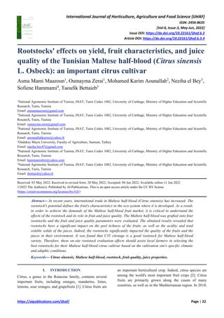 International Journal of Horticulture, Agriculture and Food Science (IJHAF)
ISSN: 2456-8635
[Vol-6, Issue-3, May-Jun, 2022]
Issue DOI: https://dx.doi.org/10.22161/ijhaf.6.3
Article DOI: https://dx.doi.org/10.22161/ijhaf.6.3.4
https://aipublications.com/ijhaf/ Page | 22
Rootstocks' effects on yield, fruit characteristics, and juice
quality of the Tunisian Maltese half-blood (Citrus sinensis
L. Osbeck): an important citrus cultivar
Asma Mami Maazoun1
, Oumayma Zerai1
, Mohamed Karim Aounallah2
, Neziha el Bey3
,
Sofiene Hammami4
, Taoufik Bettaieb5
1
National Agronomic Institute of Tunisia, INAT, Tunis Cedex 1082, University of Carthage, Ministry of Higher Education and Scientific
Research, Tunis, Tunisia
Email: asmamaazoun@gmail.com
1
National Agronomic Institute of Tunisia, INAT, Tunis Cedex 1082, University of Carthage, Ministry of Higher Education and Scientific
Research, Tunis, Tunisia
Email: oumayma.zerai@gmail.com
2
National Agronomic Institute of Tunisia, INAT, Tunis Cedex 1082, University of Carthage, Ministry of Higher Education and Scientific
Research, Tunis, Tunisia
Email: anounallahkarim@yahoo.fr
3
Ondokuz Mayis University, Faculty of Agriculture, Samsun, Turkey
Email: naziha.bey87@gmail.com
4
National Agronomic Institute of Tunisia, INAT, Tunis Cedex 1082, University of Carthage, Ministry of Higher Education and Scientific
Research, Tunis, Tunisia
Email: hammamisbm@yahoo.com
5
National Agronomic Institute of Tunisia, INAT, Tunis Cedex 1082, University of Carthage, Ministry of Higher Education and Scientific
Research, Tunis, Tunisia
Email: tbettaieb@yahoo.fr
Received: 03 May 2022; Received in revised form: 28 May 2022; Accepted: 04 Jun 2022; Available online:11 Jun 2022
©2022 The Author(s). Published by AI Publications. This is an open access article under the CC BY license
(https://creativecommons.org/licenses/by/4.0/)
Abstract— In recent years, international trade in Maltese half-blood (Citrus sinensis) has increased. The
rootstock's potential defines the fruit's characteristics in the eco-system where it is developed. As a result,
in order to achieve the demands of the Maltese half-blood fruit market, it is critical to understand the
effects of the rootstock and its role in fruit and juice quality. The Maltese half-blood was grafted onto four
rootstocks and the fruit and juice quality parameters were evaluated. The obtained results revealed that
rootstocks have a significant impact on the peel tickness of the fruits, as well as the acidity and total
soluble solids of the juices. Indeed, the rootstocks significantly impacted the quality of the fruits and the
juices in their environment. It was found that C35 citrange is a good rootstock for Maltese half-blood
variety. Therefore, these on-site rootstock evaluation effects should assist local farmers in selecting the
best rootstocks for their Maltese half-blood citrus cultivar based on the cultivation site's specific climatic
and edaphic conditions.
Keywords— Citrus sinensis, Maltese half-blood, rootstock, fruit quality, juice properties.
I. INTRODUCTION
Citrus, a genus in the Rutaceae family, contains several
important fruits, including oranges, mandarins, limes,
lemons, sour oranges, and grapefruits [1]. Citrus fruits are
an important horticultural crop. Indeed, citrus species are
among the world's most important fruit crops [2]. Citrus
fruits are primarily grown along the coasts of many
countries, as well as in the Mediterranean region. In 2018,
 
