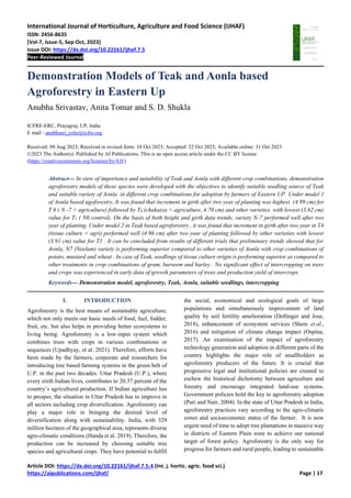 International Journal of Horticulture, Agriculture and Food Science (IJHAF)
ISSN: 2456-8635
[Vol-7, Issue-5, Sep-Oct, 2023]
Issue DOI: https://dx.doi.org/10.22161/ijhaf.7.5
Peer-Reviewed Journal
Article DOI: https://dx.doi.org/10.22161/ijhaf.7.5.4 (Int. j. hortic. agric. food sci.)
https://aipublications.com/ijhaf/ Page | 17
Demonstration Models of Teak and Aonla based
Agroforestry in Eastern Up
Anubha Srivastav, Anita Tomar and S. D. Shukla
ICFRE-ERC, Prayagraj, UP, India
E mail : anubhasri_csfer@icfre.org
Received: 09 Aug 2023; Received in revised form: 10 Oct 2023; Accepted: 22 Oct 2023; Available online: 31 Oct 2023
©2023 The Author(s). Published by AI Publications. This is an open access article under the CC BY license
(https://creativecommons.org/licenses/by/4.0/)
Abstract— In view of importance and suitability of Teak and Aonla with different crop combinations, demonstration
agroforestry models of these species were developed with the objectives to identify suitable seedling source of Teak
and suitable variety of Aonla in different crop combinations for adoption by farmers of Eastern UP. Under model 1
of Aonla based agoforestry, It was found that increment in girth after two year of planting was highest (4.99 cm) for
T 6 ( N -7 + agriculture) followed by T8 (chakaiya + agriculture, 4.70 cm) and other varieties with lowest (3.62 cm)
value for T1 ( N6 control). On the basis of both height and girth data trends, variety N-7 performed well after two
year of planting. Under model 2 in Teak based agroforestry , it was found that increment in girth after two year in T4
(tissue culture + agri) performed well (4.96 cm) after two year of planting followed by other varieties with lowest
(3.91 cm) value for T1 . It can be concluded from results of different trials that preliminary trends showed that for
Aonla, N7 (Neelam) variety is performing superior compared to other varieties of Aonla with crop combinations of
potato, mustard and wheat . In case of Teak, seedlings of tissue culture origin is performing superior as compared to
other treatments in crop combinations of gram, burseem and barley . No significant effect of intercropping on trees
and crops was experienced in early data of growth parameters of trees and production yield of intercrops.
Keywords— Demonstration model, agroforestry, Teak, Aonla, suitable seedlings, intercropping
I. INTRODUCTION
Agroforestry is the best means of sustainable agriculture,
which not only meets our basic needs of food, fuel, fodder,
fruit, etc. but also helps in providing better ecosystems to
living being. Agroforestry is a low-input system which
combines trees with crops in various combinations or
sequences (Upadhyay, et al. 2021). Therefore, efforts have
been made by the farmers, corporate and researchers for
introducing tree based farming systems in the green belt of
U.P. in the past two decades. Uttar Pradesh (U.P.), where
every sixth Indian lives, contributes to 20.37 percent of the
country’s agricultural production. If Indian agriculture has
to prosper, the situation in Uttar Pradesh has to improve in
all sectors including crop diversification. Agroforestry can
play a major role in bringing the desired level of
diversification along with sustainability. India, with 329
million hectares of the geographical area, represents diverse
agro-climatic conditions (Handa et al. 2019). Therefore, the
production can be increased by choosing suitable tree
species and agricultural crops. They have potential to fulfill
the social, economical and ecological goals of large
populations and simultaneously improvement of land
quality by soil fertility amelioration (Dollinger and Jose,
2018), enhancement of ecosystem services (Shem et al.,
2016) and mitigation of climate change impact (Ospina,
2017). An examination of the impact of agroforestry
technology generation and adoption in different parts of the
country highlights the major role of smallholders as
agroforestry producers of the future. It is crucial that
progressive legal and institutional policies are created to
eschew the historical dichotomy between agriculture and
forestry and encourage integrated land-use systems.
Government policies hold the key to agroforestry adoption
(Puri and Nair, 2004). In the state of Uttar Pradesh in India,
agroforestry practices vary according to the agro-climatic
zones and socioeconomic status of the farmer. It is now
urgent need of time to adopt tree plantations in massive way
in districts of Eastern Plain zone to achieve our national
target of forest policy. Agroforestry is the only way for
progress for farmers and rural people, leading to sustainable
 