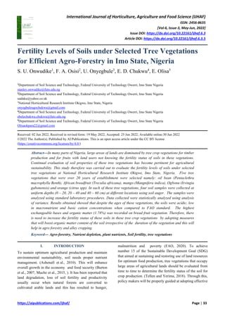 International Journal of Horticulture, Agriculture and Food Science (IJHAF)
ISSN: 2456-8635
[Vol-6, Issue-3, May-Jun, 2022]
Issue DOI: https://dx.doi.org/10.22161/ijhaf.6.3
Article DOI: https://dx.doi.org/10.22161/ijhaf.6.3.5
https://aipublications.com/ijhaf/ Page | 33
Fertility Levels of Soils under Selected Tree Vegetations
for Efficient Agro-Forestry in Imo State, Nigeria
S. U. Onwudike1
, F. A. Osisi2
, U. Onyegbule3
, E. D. Chukwu4
, E. Olisa5
1
Department of Soil Science and Technology, Federal University of Technology Owerri, Imo State Nigeria
stanley.onwudike@futo.edu.ng
2
Department of Soil Science and Technology, Federal University of Technology Owerri, Imo State Nigeria
uadaku@yahoo.co.uk
3
National Horticultural Research Institute Okigwe, Imo State, Nigeria
onyegbuleugochukwu@gmail.com
4
Department of Soil Science and Technology, Federal University of Technology Owerri, Imo State Nigeria
ebelechukwu.chukwu@futo.edu.ng
5
Department of Soil Science and Technology, Federal University of Technology Owerri, Imo State Nigeria
Olisaokpara22@gmail.com
Received: 02 Jun 2022; Received in revised form: 19 May 2022; Accepted: 25 Jun 2022; Available online:30 Jun 2022
©2022 The Author(s). Published by AI Publications. This is an open access article under the CC BY license
(https://creativecommons.org/licenses/by/4.0/)
Abstract—In many parts of Nigeria, large areas of lands are dominated by tree crop vegetations for timber
production and for fruits with land users not knowing the fertility status of soils in these vegetations.
Continual evaluation of soil properties of these tree vegetations has become pertinent for agricultural
sustainability. This study therefore was carried out to evaluate the fertility levels of soils under selected
tree vegetations at National Horticultural Research Institute Okigwe, Imo State, Nigeria. Five tree
vegetations that were over 20 years of establishment were selected namely: oil bean (Pentaclethra
macrophylla Benth), African breadfruit (Treculia africana), mango (Mangnifera indica), Ogbonu (Irvingia
gabonensis) and orange (citrus spp). In each of these tree vegetations, four soil samples were collected at
uniform depths (0 – 20, 20 – 40 and 40 – 60 cm) at different locations using soil auger. The samples were
analyzed using standard laboratory procedures. Data collected were statistically analyzed using analysis
of variance. Results obtained showed that despite the ages of these vegetations, the soils were acidic, low
in macronutrient and basic cation concentrations when compared to FAO standard. The highest
exchangeable bases and organic matter (1.78%) was recorded on bread fruit vegetation. Therefore, there
is need to increase the fertility status of these soils in these tree crop vegetations by adopting measures
that will boost organic matter content of the soil irrespective of the duration of the vegetation and this will
help in agro forestry and alley cropping.
Keyword— Agro-forestry, Nutrient depletion, plant nutrients, Soil fertility, tree vegetations
I. INTRODUCTION
To sustain optimum agricultural production and maintain
environmental sustainability, soil needs proper nutrient
management. (Ashenafi et al., 2010). This will enhance
overall growth in the economy and food security (Burton
et al., 2007, Muche et al., 2015, ). It has been reported that
land degradation, loss of soil fertility and productivity
usually occur when natural forests are converted to
cultivated arable lands and this has resulted to hunger,
malnutrition and poverty (FAO, 2020). To achieve
number 15 of the Sustainable Development Goal (SDG)
that aimed at sustaining and restoring use of land resources
for optimum food production, tree vegetations that occupy
large areas of agricultural lands should be evaluated from
time to time to determine the fertility status of the soil for
crop production. (Tellen and Yerima, 2018). Through this,
policy makers will be properly guided at adopting effective
 