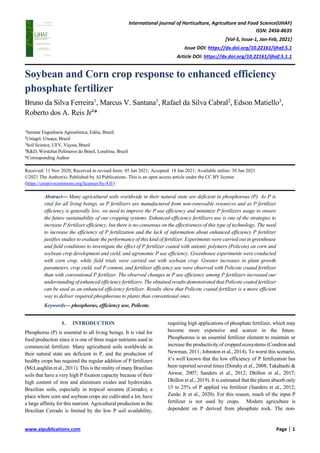 International journal of Horticulture, Agriculture and Food Science(IJHAF)
ISSN: 2456-8635
[Vol-5, Issue-1, Jan-Feb, 2021]
Issue DOI: https://dx.doi.org/10.22161/ijhaf.5.1
Article DOI: https://dx.doi.org/10.22161/ijhaf.5.1.1
www.aipublications.com Page | 1
Soybean and Corn crop response to enhanced efficiency
phosphate fertilizer
Bruno da Silva Ferreira1
, Marcus V. Santana1
, Rafael da Silva Cabral2
, Edson Matiello3
,
Roberto dos A. Reis Jr4
*
1
Semear Engenharia Agronômica, Edéia, Brazil
2
Uniagri, Uruaçu, Brazil
3
Soil Science, UFV, Viçosa, Brazil
4
R&D, Wirstchat Polímeros do Brasil, Londrina, Brazil
*Corresponding Author
Received: 11 Nov 2020; Received in revised form: 05 Jan 2021; Accepted: 18 Jan 2021; Available online: 30 Jan 2021
©2021 The Author(s). Published by AI Publications. This is an open access article under the CC BY license
(https://creativecommons.org/licenses/by/4.0/)
Abstract— Many agricultural soils worldwide in their natural state are deficient in phosphorous (P). As P is
vital for all living beings, as P fertilizers are manufactured from non-renewable resources and as P fertilizer
efficiency is generally low, we need to improve the P use efficiency and minimize P fertilizers usage to ensure
the future sustainability of our cropping systems. Enhanced-efficiency fertilizers use is one of the strategies to
increase P fertilizer efficiency, but there is no consensus on the effectiveness of this type of technology. The need
to increase the efficiency of P fertilization and the lack of information about enhanced efficiency P fertilizer
justifies studies to evaluate the performance of this kind of fertilizer. Experiments were carried out in greenhouse
and field conditions to investigate the effect of P fertilizer coated with anionic polymers (Policote) on corn and
soybean crop development and yield, and agronomic P use efficiency. Greenhouse experiments were conducted
with corn crop, while field trials were carried out with soybean crop. Greater increases in plant growth
parameters, crop yield, soil P content, and fertilizer efficiency use were observed with Policote coated fertilizer
than with conventional P fertilizer. The observed changes in P use efficiency among P fertilizers increased our
understanding of enhanced efficiency fertilizers. The obtained results demonstrated that Policote coated fertilizer
can be used as an enhanced efficiency fertilizer. Results show that Policote coated fertilizer is a more efficient
way to deliver required phosphorous to plants than conventional ones.
Keywords— phosphorus, efficiency use, Policote.
I. INTRODUCTION
Phosphorus (P) is essential to all living beings. It is vital for
food production since it is one of three major nutrients used in
commercial fertilizer. Many agricultural soils worldwide in
their natural state are deficient in P, and the production of
healthy crops has required the regular addition of P fertilizers
(McLaughlin et al., 2011). This is the reality of many Brazilian
soils that have a very high P fixation capacity because of their
high content of iron and aluminum oxides and hydroxides.
Brazilian soils, especially in tropical savanna (Cerrado), a
place where corn and soybean crops are cultivated a lot, have
a large affinity for this nutrient. Agricultural production in the
Brazilian Cerrado is limited by the low P soil availability,
requiring high applications of phosphate fertilizer, which may
become more expensive and scarcer in the future.
Phosphorous is an essential fertilizer element to maintain or
increase the productivity of cropped ecosystems (Condron and
Newman, 2011; Johnston et al., 2014). To worst this scenario,
it’s well known that the low efficiency of P fertilization has
been reported several times (Dorahy et al., 2008; Takahashi &
Anwar, 2007; Sanders et al., 2012; Dhillon et al., 2017;
Dhillon et al., 2019). It is estimated that the plants absorb only
15 to 25% of P applied via fertilizer (Sanders et al., 2012;
Zanão Jr et al., 2020). For this reason, much of the input P
fertilizer is not used by crops. Modern agriculture is
dependent on P derived from phosphate rock. The non-
 