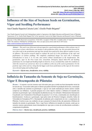 International journal of Horticulture, Agriculture and Food Science(IJHAF)
ISSN: 2456-8635
[Vol-5, Issue-2, Mar-Apr, 2021]
Issue DOI: https://dx.doi.org/10.22161/ijhaf.5.2
Article DOI: https://dx.doi.org/10.22161/ijhaf.5.2.2
www.aipublications.com Page | 8
Influence of the Size of Soybean Seeds on Germination,
Vigor and Seedling Performance
Ana Claudia Siqueira Caixeta Leite1
, Giselle Prado Brigante2
1
Ana Claudia Siqueira Caixeta Leite Undergraduate student in Agronomy at the Higher Education and Research Center of Machado.
2
Agronomist, D. Sc. Giselle Prado Brigante Profº of the Agronomy Course at the Higher Education and Research Center of Machado.
Received: 15 Dec 2020; Received in revised form: 19 Feb 2021; Accepted: 10 Mar 2021; Available online: 07 Apr 2021
©2021 The Author(s). Published by AI Publications. This is an open access article under the CC BY license
(https://creativecommons.org/licenses/by/4.0/)
Abstract— The seed is one of the most relevant inputs for a good initial performance of the soybean crop. It
is necessary to know which factors can interfere in the production of the crop, the association between the
size of the seeds in the germination and vigor has already been analyzed by many effective authors to prove
its influence. The present research aimed to evaluate the seed size in the germination of the vigor and
performance of soybean seedlings. The completely randomized design was used with 4 treatments
(Classification in sieves 5; 6; 6.5 mm, and control without classification in the beneficiation). The
germination, vigor by the First Count tests, tetrazolium, Emergency Speed Index-IVE and Seedling
performance by root length and Seedling length are histories. It was concluded that, under the conditions in
which the research was carried out, there was no influence of the size of the seed on germination. For the
positivity vigor of the seed size, being that the bigger seeds lesser performance of the vigor for the testicles
of accelerated aging and seedling length.
Keywords— Glycine max, classification, sieves, viability.
Influêcia do Tamanho da Semente de Soja na Germinção,
Vigor E Desempenho de Plântulas
Resumo— A semente é um dos insumos mais relevantes para que se tenha um bom desempenho inicial da
lavoura de soja. É necessário saber quais os fatores que podem interferir na produção da lavoura, a associação
entre o tamanho das sementes na germinação e vigor já vem sendo analisada por muitos autores visando
comprovar sua influência. A presente pesquisa teve como objetivo analisar a influência do tamanho das
sementes na germinação vigor e desempenho de plântulas de soja. Foi utilizado o Delineamento Inteiramente
Casualizado com 4 tratamentos (Classificação em peneiras 5; 6; 6,5 mm, e testemunha sem classificação no
beneficiamento). Avaliou-se a germinação, vigor pelos testes de Primeira Contagem, tetrazólio, Índice de
Velocidade de Emergência-IVE e Desempenho de plântulas pelo comprimento de raiz e comprimento de
Plântulas. Conclui-se que, nas condições em que a pesquisa foi desenvolvida, não apresentou influência do
tamanho da semente na germinação. Para o vigor houve influência do tamanho da semente, sendo que as
sementes maiores apresentaram menor desempenho de vigor para os testes de envelhecimento acelerado e
comprimento de plântulas.
Palavras chave— Glycine max, classificação, peneiras, viabilidade.
 