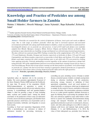 International journal of Horticulture, Agriculture and Food science(IJHAF) Vol-3, Issue-4, Jul-Aug, 2019
https://dx.doi.org/10.22161/ijhaf.3.4.5 ISSN: 2456-8635
www.aipublications.com Page | 184
Knowledge and Practice of Pesticides use among
Small Holder farmers in Zambia
Mutinta J. Malambo1, Mweshi Mukanga2, James Nyirenda3, Bupe Kabamba4, Robert K.
Salati5
1,2,4,5
Zambia Agriculture Research Institute, Mount Makulu Central Research Station, Chilanga, Zambia
3
University of Zambia, Great East Road Campus, School of Natural Sciences – Department of Chemistry, Lusaka, Zambia
Corresponding author: mtintha@hotmail.com
Abstract— Pesticides are essential for the control of infestation of disease, insect pests and weeds on different
crops. Due to wide usage of synthetic pesticides which may lead to increased exposure and associated
environmental and health risks among small-holder farmers in Zambia, a study was undertaken to understand how
knowledgeable farmers are on pesticide use and practices. A total of 418 small scale farmers were randomly
sampled from Mkushi, Mpongwe, Luangwa, Mbala, Solwezi, Chipata and Kalomo Districts of Zambia. Data
pertaining to types of pesticides use, handling, storage and disposal was solicited using structured questionnaires.
The data collected was analyzed using SPSS. Findings revealed that of the sampled farmers 43%, 30%, 25% and
17% used Glyphosate, Dicamba, Paraquat and Atrazine respectively as herbicides in Maize. 21% and 14% used
Cypermethrine and Monocrotophos respectively as insecticides in both Maize and Soybean. 81% of the sampled
farmers used empty containers for either storing drinking water or salt while only 15% wore protective clothing
when applying pesticides. Pesticide mishandling occurred regardless of the amount of experience a farmer had
using pesticides. 68% of the sampled farmers had never received any formal basic training in pesticide use, hence a
clear knowledge gap.The fact that receipt of basic training was the main predictor of a farmers’ level of knowledge
on pesticide use, a farmer who had received basic training in appropriate chemical pesticides use, as opposed to
one who had not, had a better chance of using chemical pesticides safely and in the right quantities.
Keywords— Pesticides, Agriculture, Knowledge, Practices, Farmers.
I. INTRODUCTION
Agriculture plays an important role in the economy of
Zambia. The sector generates approximately 10 percent of
the Gross Domestic Product (GDP) and provide livelihoods
for more than 70 percent of the population (SNAP,
2016).Commercialization of agriculture is central in
accelerating economic growth and poverty reduction whose
economy is overwhelmingly rural and agrarian.Zambia’s
climate is ideal for growing a range of crops including
maize, soybean and common beans. Among the abiotic
constraints in the production of these crops are infestation
of weeds, insects and disease pathogens,and therefore basic
agronomic practices entail heavy use of pesticides such as
chemical insecticides, herbicides and fungicides to ensure
food security.
According to Food and Agriculture Organization (FAO,
2002), a pesticidemeans any substance or mixture of
substances intended for preventing, destroying or
controlling any pest, including vectors of human or animal
disease, unwanted species of plants or animals causing harm
during or otherwise interfering with the production,
processing, storage, transport or marketing of food,
agricultural commodities, wood and wood products or
animal feedstuffs, or substances which may be administered
to animals for the control of insects,arachnids or other pests
in or on their bodies. The termincludes substances intended
for use as a plant growth regulator, defoliant, desiccant or
agent for thinning fruit or preventing the premature fall of
fruit, and substances applied to crops either before or after
harvest to protect the commodity from deterioration during
storage and transport. Pesticides are widely used in
agricultural production to prevent or control pests, diseases,
weeds, and other plant pathogens in an effort to reduce or
eliminate yield losses and maintain high product quality
(Damalas, C. A. and Eleftherohorinos, I. G., 2011). By
virtue of their widespread use, pesticides have become a
 