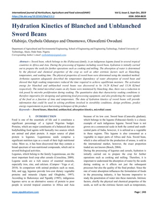 International journal of Horticulture, Agriculture and Food science(IJHAF) Vol-3, Issue-5, Sept-Oct, 2019
https://dx.doi.org/10.22161/ijhaf.3.5.1 ISSN: 2456-8635
www.aipublications.com Page | 243
Hydration Kinetics of Blanched and Unblanched
Sword Beans
Olabinjo, Oyebola Odunayo and Omomowo, Oluwafemi Owoduni
Department of Agricultural and Environmental Engineering, School of Engineering and Engineering Technology, Federal University of
Technology, Akure, Ondo State, Nigeria
Corresponding Author’s email: oyebolabinjo@gmail.com;
Abstract— Sword bean, which belongs to the (Fabaceae) family, is an indigenous legume found in several tropical
countries in Africa and Asia. During the processing of legumes including sword bean, hydration is initially carried
out to prepare the seeds for further operations such as cooking and milling. The absorption of water is determined
by the physical and chemical properties of the crop as well as other extrinsic factors such as blanching,
temperature, and soaking time. The physical properties of sword bean were determined using the standard method.
Arrhenius equation adequately described the temperature dependency of water absorption of sword bean and
showed that high soaking temperature reduced the time required to achieve equilibrium moisture. The activation
energy for blanched and unblanched sword beans was discovered to be 14.28 KJ/mol and 13.36 KJ/mol
respectively. The initial microbial counts on dry beans were minimized by blanching, thus, there was a reduction in
risk posed by microbe proliferation during soaking. The quantitative data that characterize soaking conditions is
therefore imperative for designing and optimizing food processing equipment, and also predicting the water uptake
of the food as a function of time and temperature. The data of hydration kinetics of sword beans will provide
information that could be used in solving problems involved in storability conditions, design problems, predict
energy requirements in post-harvesting techniques of the product.
Keywords— Sword beans, blanched, unblanched, absorption kinetics, microbial count.
I. INTRODUCTION
Food is one of the essentials of life and it constitutes a
significant percentage of a typical Nigerian budget.
Proteins, which are major constituents of a balanced diet are
bodybuilding food agents with basically two sources which
are animal and plant protein. A major source of plant
protein is legumes. Leguminous seeds comprise a
significant nutrition type as a result of their high nutritional
value. More so, it has been discovered that they contain a
broad spectrum of non-nutritional compounds, which aid in
several biological activities.
Legumes, which belong to the family Leguminosae, are the
most important food crop after cereals (Uzoechina, 2009).
Legume seeds are a rich source of essential minerals,
especially iron, zinc, and calcium. (Campos¬ Vega et al.,
2010). In comparison with animal products such as meat,
fish, and egg, legumes provide low-cost dietary vegetable
proteins and minerals (Apata and Ologhobo, 1997).
According to Ihekoronye and Ngoddy (1985), indigenous
legumes serve as an alternative source of protein to poor
people in several tropical countries in Africa and Asia
because of its low cost. Sword bean (Canavalia gladiata),
which belongs to the legume (Fabaceae) family is a classic
example of such indigenous legume. Sword bean is not
grown on a commercial scale in both the central and south-
central parts of India, however, it is utilized as a vegetable
in these regions. This legume is also consumed as a
vegetable in major parts of Africa and Asia. Sword bean,
which is also utilized for the production of urease, is sold in
the international market, however, the exact proportion
traded are not known (Bosch, 2004).
During the processing of legumes and cereals, hydration is
initially carried out to prepare the crop for further
operations such as cooking and milling. Therefore, it is
important to understand the absorption of water by the seeds
during soaking as it affects not just the subsequent
processes but also the quality of the final product. Since the
rate of water absorption influences the formulation of foods
in the processing industry, it has become imperative to
study the penetration of water into these materials. Intrinsic
factors, chiefly the physical and chemical properties of the
seeds, as well as the extrinsic factors such as temperature,
 