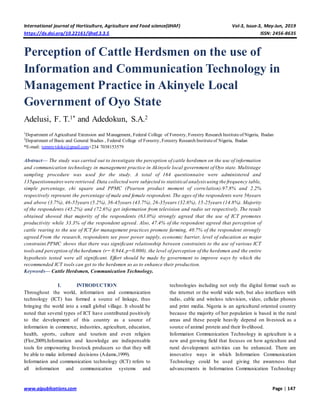 International journal of Horticulture, Agriculture and Food science(IJHAF) Vol-3, Issue-3, May-Jun, 2019
https://dx.doi.org/10.22161/ijhaf.3.3.5 ISSN: 2456-8635
www.aipublications.com Page | 147
Perception of Cattle Herdsmen on the use of
Information and Communication Technology in
Management Practice in Akinyele Local
Government of Oyo State
Adelusi, F. T.1* and Adedokun, S.A.2
1
Department of Agricultural Extension and Management, Federal College of Forestry, Forestry Research Instituteof Nigeria, Ibadan
2
Department of Basic and General Studies , Federal College of Forestry, Forestry Research Instituteof Nigeria, Ibadan
*E-mail: temmytdoks@gmail.com+234 7038153579
Abstract— The study was carried out to investigate the perception of cattle herdsmen on the use of information
and communication technology in management practice in Akinyele local government of Oyo state. Multistage
sampling procedure was used for the study. A total of 164 questionnaire were administered and
135questionnaireswere retrieved. Data collected were subjected to statistical analysis using the frequency table,
simple percentage, chi square and PPMC (Pearson product moment of correlation).97.8% and 2.2%
respectively represent the percentage of male and female respondent. The ages of the respondents were 56years
and above (3.7%), 46-55years (5.2%), 36-45years (43.7%), 26-35years (32.6%), 15-25years (14.8%). Majority
of the respondents (45.2%) and (72.6%) get information from television and radio set respectively. The result
obtained showed that majority of the respondents (63.0%) strongly agreed that the use of ICT promotes
productivity while 33.3% of the respondent agreed. Also, 47.4% of the respondent agreed that perception of
cattle rearing to the use of ICT for management practices promote farming, 40.7% of the respondent strongly
agreed.From the research, respondents see poor power supply, economic barrier, level of education as major
constraint.PPMC shows that there was significant relationship between constraints to the use of various ICT
toolsand perception of the herdsmen (r= 0.944,p=0.000),the level of perception of the herdsmen and the entire
hypothesis tested were all significant. Effort should be made by government to improve ways by which the
recommended ICT tools can get to the herdsmen so as to enhance their production.
Keywords— Cattle Herdsmen, Communication Technology.
I. INTRODUCTION
Throughout the world, information and communication
technology (ICT) has formed a source of linkage, thus
bringing the world into a small global village. It should be
noted that several types of ICT have contributed positively
to the development of this country as a source of
information in commerce, industries, agriculture, education,
health, sports, culture and tourism and even religion
(Flor,2009).Information and knowledge are indispensable
tools for empowering livestock producers so that they will
be able to make informed decisions (Adams,1999).
Information and communication technology (ICT) refers to
all information and communication systems and
technologies including not only the digital format such as
the internet or the world wide web, but also interfaces with
radio, cable and wireless television, video, cellular phones
and print media. Nigeria is an agricultural oriented country
because the majority of her population is based in the rural
areas and these people heavily depend on livestock as a
source of animal protein and their livelihood.
Information Communication Technology in agriculture is a
new and growing field that focuses on how agriculture and
rural development activities can be enhanced. There are
innovative ways in which Information Communication
Technology could be used giving the awareness that
advancements in Information Communication Technology
 