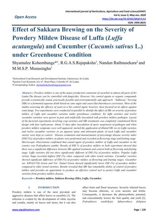 International journal of Horticulture, Agriculture and Food science(IJHAF)
Vol-4, Issue-3, May-Jun, 2020
https://dx.doi.org/10.22161/ijhaf.4.3.6
ISSN: 2456-8635
www.aipublications.com Page | 126
Open Access
Effect of Sakkara Brewing on the Severity of
Powdery Mildew Disease of Luffa (Luffa
acutangula) and Cucumber (Cucumis sativus L.)
under Greenhouse Condition
Shyamalee Kohombange*1
, R.G.A.S.Rajapaksha1
, Nandun Rathnasekara2
and
M.M.S.P. Munasingha1
1
Horticultural Crop Research and Development Institute, Gannoruwa, Sri Lanka
2
Epsilon Crest Research, 6/6, 67, Ward Place, Colombo 07, Sri Lanka
*Corresponding Author: shyamaleekohombange@gmail.com
Abstract— Powdery mildew is one of the major production constraint of cucurbits in almost all parts of Sri
Lanka.The disease can be controlled with fungicides. However, bio control agents or organic compounds
provide economically sound, practically feasible and environmentally safe approach. “Sakkaraa” brewing
(SBr) is a fermented aqueous drink based on cane sugar and yeast (Saccharomyces cerevisiae). Most of the
studies assessing the efficacy of yeast as a bio control agent, however, have focused on its effects against
some fungi. Two experiments were conducted in parallel to identify the effect of SBr on severity of powdery
mildew of Luffa and cucumber varieties under greenhouse condition. Six luffa varieties and twelve
cucumber varieties were grown in pots and artificially inoculated with powdery mildew pathogen. Layout
of the factorial experiments involving crop varieties and SBr treatments was completely randomized block
design with four replications. About 15 days after inoculation of spore suspension of pathogen and when
powdery mildew symptoms were well appeared, started the application of diluted SBr on six Luffa varieties
and twelve cucumber varieties as an aqueous spray and untreated plants of each Luffa and cucumber
variety were kept as control. Disease evaluation and measurements of percentage disease severity index
(DSI (%)) of powdery mildew on plants were performed and recorded at flowering stage and fruiting stage.
Microscopic observations confirmed that causal agent of powdery mildew of Luffa and cucumber in the
country was Podosphaera xanthii. Results of DSI % of powdery mildew in both experiment showed that
there was a significant difference between SBr applied treatment and control both at flowering and fruiting
stage. Luffa varieties did not show significantly different of DSI (%) of powdery mildew. Popular Luffa
variety Naga recorded highest DSI (%) when compared with other tested varieties. Cucumber varieties
showed significant difference of DSI (%) of powdery mildew at flowering and fruiting stages. Cucumber
var. KWxG17(S) Green and Var. Tunnel Green showed significantly lower DSI (%) of powdery mildew
compared to other tested varieties. Results revealed that SBr has remarkable ability of control of powdery
mildew and provides an opportunity to produce an effective control tool to protect Luffa and cucumber
varieties from powdery mildew disease.
Keywords— Powdery mildew, Sakkara Brewing (SBr), Luffa, Cucumber.
I. INTRODUCTION
Powdery mildew is one of the most prevalent and
aggressive diseases that affect leaves in cucurbits [1]. The
infection is evident by the development of white mycelia
and conidia, mainly on leaves and stems, but it can also
affect fruits and floral structures. Severely infected leaves
may become chlorotic, or even necrotic and brittle.
Consequently, it decreases the photosynthetic potential,
and concomitantly lowers the fruit quality and yield [2].
Podosphaera xanthii[syn. Sphaerotheca fuliginea
 