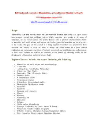 International Journal of Humanities, Art and Social Studies (IJHASS)
*****November Issue*****
http://flyccs.com/jounals/IJHASS/Home.html
Scope
Humanities, Art and Social Studies Of International Journal (IJHASS) is an open access
peer-reviewed journal that publishes articles which contribute new results in all areas of
humanities, art and social science. The journal focuses aims to promote interdisciplinary studies
in humanities and social science and become the leading journal in humanities and social science
in the world. The goal of this journal is to bring together researchers and practitioners from
academia and industry to focus on areas of literary and social studies for a cross cultural
exploration and subsequent innovation of subjects concerned and establishing new collaborations
in these areas. Authors are solicited to contribute to this journal by submitting articles for the
development of humanities and social science fields.
Topics of interest include, but are not limited to, the following
 Humanities and social science such as anthropology
 Visual Arts
 Anthropology, Area Studies, Archaeology
 Culture and Ethics Studies
 Economics, Ethics, Geography, History
 Business studies
 Communication studies
 Corporate governance
 Criminology, Cross-cultural studies
 Demography, Development studies
 Economics
 Education
 Language and Linguistics
 History
 Literature
 Performing Art
 Philosophy
 Religion
 Media studies, Methodology
 Paralegal, Performing arts (music, theatre & dance)
 Gender and Sexuality Studies, Geography
 Industrial relations, Information Science, International relations
 Law, Linguistics, Library science, Linguistics Literature
 