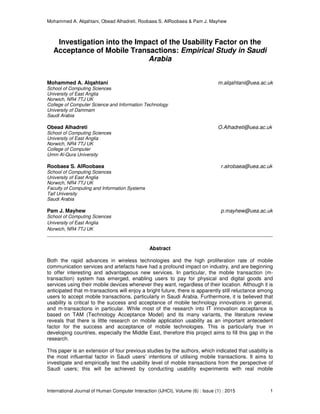 Mohammed A. Alqahtani, Obead Alhadreti, Roobaea S. AlRoobaea & Pam J. Mayhew
International Journal of Human Computer Interaction (IJHCI), Volume (6) : Issue (1) : 2015 1
Investigation into the Impact of the Usability Factor on the
Acceptance of Mobile Transactions: Empirical Study in Saudi
Arabia
Mohammed A. Alqahtani m.alqahtani@uea.ac.uk
School of Computing Sciences
University of East Anglia
Norwich, NR4 7TJ UK
College of Computer Science and Information Technology
University of Dammam
Saudi Arabia
Obead Alhadreti O.Alhadreti@uea.ac.uk
School of Computing Sciences
University of East Anglia
Norwich, NR4 7TJ UK
College of Computer
Umm Al-Qura University
Roobaea S. AlRoobaea r.alrobaea@uea.ac.uk
School of Computing Sciences
University of East Anglia
Norwich, NR4 7TJ UK
Faculty of Computing and Information Systems
Taif University
Saudi Arabia
Pam J. Mayhew p.mayhew@uea.ac.uk
School of Computing Sciences
University of East Anglia
Norwich, NR4 7TJ UK
Abstract
Both the rapid advances in wireless technologies and the high proliferation rate of mobile
communication services and artefacts have had a profound impact on industry, and are beginning
to offer interesting and advantageous new services. In particular, the mobile transaction (m-
transaction) system has emerged, enabling users to pay for physical and digital goods and
services using their mobile devices whenever they want, regardless of their location. Although it is
anticipated that m-transactions will enjoy a bright future, there is apparently still reluctance among
users to accept mobile transactions, particularly in Saudi Arabia. Furthermore, it is believed that
usability is critical to the success and acceptance of mobile technology innovations in general,
and m-transactions in particular. While most of the research into IT innovation acceptance is
based on TAM (Technology Acceptance Model) and its many variants, the literature review
reveals that there is little research on mobile application usability as an important antecedent
factor for the success and acceptance of mobile technologies. This is particularly true in
developing countries, especially the Middle East, therefore this project aims to fill this gap in the
research.
This paper is an extension of four previous studies by the authors, which indicated that usability is
the most influential factor in Saudi users’ intentions of utilising mobile transactions. It aims to
investigate and empirically test the usability level of mobile transactions from the perspective of
Saudi users; this will be achieved by conducting usability experiments with real mobile
 