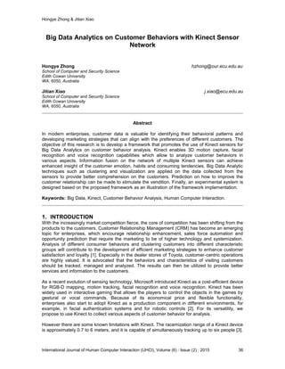 Hongye Zhong & Jitian Xiao
International Journal of Human Computer Interaction (IJHCI), Volume (6) : Issue (2) : 2015 36
Big Data Analytics on Customer Behaviors with Kinect Sensor
Network
Hongye Zhong hzhong@our.ecu.edu.au
School of Computer and Security Science
Edith Cowan University
WA, 6050, Australia
Jitian Xiao j.xiao@ecu.edu.au
School of Computer and Security Science
Edith Cowan University
WA, 6050, Australia
Abstract
In modern enterprises, customer data is valuable for identifying their behavioral patterns and
developing marketing strategies that can align with the preferences of different customers. The
objective of this research is to develop a framework that promotes the use of Kinect sensors for
Big Data Analytics on customer behavior analysis. Kinect enables 3D motion capture, facial
recognition and voice recognition capabilities which allow to analyze customer behaviors in
various aspects. Information fusion on the network of multiple Kinect sensors can achieve
enhanced insight of the customer emotion, habits and consuming tendencies. Big Data Analytic
techniques such as clustering and visualization are applied on the data collected from the
sensors to provide better comprehension on the customers. Prediction on how to improve the
customer relationship can be made to stimulate the vendition. Finally, an experimental system is
designed based on the proposed framework as an illustration of the framework implementation.
Keywords: Big Data, Kinect, Customer Behavior Analysis, Human Computer Interaction.
1. INTRODUCTION
With the increasingly market competition fierce, the core of competition has been shifting from the
products to the customers. Customer Relationship Management (CRM) has become an emerging
topic for enterprises, which encourage relationship enhancement, sales force automation and
opportunity prediction that require the marketing to be of higher technology and systemization.
Analysis of different consumer behaviors and clustering customers into different characteristic
groups will contribute to the development of efficient marketing strategies to enhance customer
satisfaction and loyalty [1]. Especially in the dealer stores of Toyota, customer-centric operations
are highly valued. It is advocated that the behaviors and characteristics of visiting customers
should be tracked, managed and analyzed. The results can then be utilized to provide better
services and information to the customers.
As a recent evolution of sensing technology, Microsoft introduced Kinect as a cost-efficient device
for RGB-D mapping, motion tracking, facial recognition and voice recognition. Kinect has been
widely used in interactive gaming that allows the players to control the objects in the games by
gestural or vocal commands. Because of its economical price and flexible functionality,
enterprises also start to adopt Kinect as a production component in different environments, for
example, in facial authentication systems and for robotic controls [2]. For its versatility, we
propose to use Kinect to collect various aspects of customer behavior for analysis.
However there are some known limitations with Kinect. The racemization range of a Kinect device
is approximately 0.7 to 6 meters, and it is capable of simultaneously tracking up to six people [3].
 