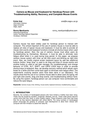 K.Arai & R. Mardiyanto
International Journal of Human Computer Interaction (IJHCI), Volume(1): Issue (3) 46
Camera as Mouse and Keyboard for Handicap Person with
Troubleshooting Ability, Recovery, and Complete Mouse Events
Kohei Arai arai@is.saga-u.ac.jp
Information Science
Saga University
Saga, Japan
Ronny Mardiyanto ronny_mardiyanto@yahoo.com
Electrical Engineering
Institut Teknologi Sepuluh Nopember
Surabaya, Indonesia
Abstract
Camera mouse has been widely used for handicap person to interact with
computer. The utmost important of the use of camera mouse is must be able to
replace all roles of typical mouse and keyboard. It must be able to provide all
mouse click events and keyboard functions (include all shortcut keys) when used
by handicap person. Also, the use of camera mouse must allow users do
troubleshooting by themselves. Moreover, it must be able to eliminate neck
fatigue effect when it is used during long period. In this paper, we propose
camera mouse system with timer as left click event and blinking as right click
event. Also, we modify original screen keyboard layout by add two additional
buttons (button “drag/ drop” is used to do drag and drop of mouse events and
another button is used to call task manager (for troubleshooting)) and change
behavior of CTRL, ALT, SHIFT, and CAPS LOCK keys in order to provide
shortcut keys of keyboard. Also, we develop recovery method which allows users
break for a while and then come back again to eliminate neck fatigue effect. The
experiments involving several users have been done in our laboratory. The
results show that the use of our camera mouse able to allow users do typing, left
and right click events, drag and drop events, and troubleshooting without hand.
By using this system, handicap person can use computer more comfortable and
reduce the eyes fatigue.
Keywords: Camera mouse, timer, blinking, mouse events, keyboard shortcuts, troubleshooting, fatigue.
1. INTRODUCTION
Recently, the numbers of handicapped persons who have limited in mobility have been rising.
These may be caused by accident, congenital, diseases, and etc. These make person become
cannot move their foot, hand, or other mobility organs. These limitations make them feel loose
their life as they become dependent with others [9][10]. The rising numbers of handicapped
person encourage the growing of computer input development to allow them interact with
computer with their limitation to assist their daily life.
 