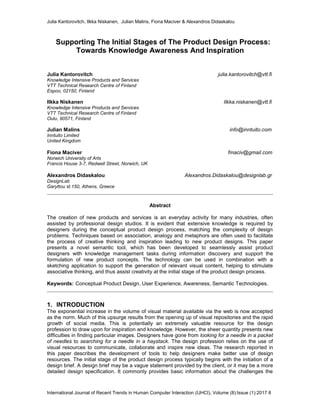 Julia Kantorovitch, Ilkka Niskanen, Julian Malins, Fiona Maciver & Alexandros Didaskalou
International Journal of Recent Trends in Human Computer Interaction (IJHCI), Volume (8):Issue (1):2017 8
Supporting The Initial Stages of The Product Design Process:
Towards Knowledge Awareness And Inspiration
Julia Kantorovitch julia.kantorovitch@vtt.fi
Knowledge Intensive Products and Services
VTT Technical Research Centre of Finland
Espoo, 02150, Finland
Ilkka Niskanen Ilkka.niskanen@vtt.fi
Knowledge Intensive Products and Services
VTT Technical Research Centre of Finland
Oulu, 90571, Finland
Julian Malins info@inntuito.com
Inntuito Limited
United Kingdom
Fiona Maciver fmaciv@gmail.com
Norwich University of Arts
Francis House 3-7, Redwell Street, Norwich, UK
Alexandros Didaskalou Alexandros.Didaskalou@designlab.gr
DesignLab
Garyttou st.150, Athens, Greece
Abstract
The creation of new products and services is an everyday activity for many industries, often
assisted by professional design studios. It is evident that extensive knowledge is required by
designers during the conceptual product design process, matching the complexity of design
problems. Techniques based on association, analogy and metaphors are often used to facilitate
the process of creative thinking and inspiration leading to new product designs. This paper
presents a novel semantic tool, which has been developed to seamlessly assist product
designers with knowledge management tasks during information discovery and support the
formulation of new product concepts. The technology can be used in combination with a
sketching application to support the generation of relevant visual content, helping to stimulate
associative thinking, and thus assist creativity at the initial stage of the product design process.
Keywords: Conceptual Product Design, User Experience, Awareness, Semantic Technologies.
1. INTRODUCTION
The exponential increase in the volume of visual material available via the web is now accepted
as the norm. Much of this upsurge results from the opening up of visual repositories and the rapid
growth of social media. This is potentially an extremely valuable resource for the design
profession to draw upon for inspiration and knowledge. However, the sheer quantity presents new
difficulties in finding particular images. Designers have gone from looking for a needle in a packet
of needles to searching for a needle in a haystack. The design profession relies on the use of
visual resources to communicate, collaborate and inspire new ideas. The research reported in
this paper describes the development of tools to help designers make better use of design
resources. The initial stage of the product design process typically begins with the initiation of a
design brief. A design brief may be a vague statement provided by the client, or it may be a more
detailed design specification. It commonly provides basic information about the challenges the
 