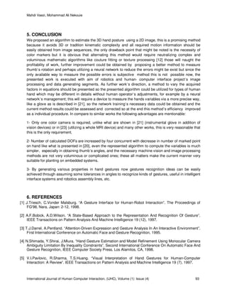 Mahdi Vaezi, Mohammad Ali Nekouie
International Journal of Human Computer Interaction, (IJHC), Volume (1): Issue (4) 93
5. CONCLUSION
We proposed an algorithm to estimate the 3D hand posture using a 2D image, this is a promising method
because it avoids 3D or tradition kinematic complexity and all required motion information should be
easily obtained from image sequences, the only drawback point that might be noted is the necessity of
color markers but it is obvious that alternating this method would require neutralizing complex and
voluminous mathematic algorithms like couture fitting or texture processing [12] those will naught the
profitability of work, further improvement could be obtained by proposing a better method to measure
thumb’s rotation and perhaps utilizing a neural network to reduce the errors might be exist but since the
only available way to measure the possible errors is subjective method this is not possible now, the
presented work is executed with aim of robotics and human- computer interface project’s image
processing and data generating segments. As further work’s direction, a method to vary the acquired
factors in equations should be presented so the presented algorithm could be utilized for types of human
hand which may be different in details without human operator’s adjustments, for example by a neural
network’s management; this will require a device to measure the hands variables via a more precise way,
like a glove as is described in [21], so the network training’s necessary data could be obtained and the
current method results could be assessed and corrected so at the end this method’s efficiency improved
as a individual procedure. In compare to similar works the following advantages are mentionable:
1- Only one color camera is required, unlike what are shown in [21] (instrumental glove in addition of
vision devices) or in [23] (utilizing a whole MRI device) and many other works, this is very reasonable that
this is the only requirement.
2- Number of calculated DOFs are increased by four concurrent with decrease in number of marked point
on hand like what is presented in [20], even the represented algorithm to compute the variables is much
simpler, especially in obtaining thumb’s angles, and the necessary machine vision and image processing
methods are not very voluminous or complicated ones; these all matters make the current manner very
suitable for planting on embedded systems.
3- By generating various properties in hand gestures now gestures recognition ideas can be easily
achieved through assuming some tolerances in angles to recognize kinds of gestures, useful in intelligent
interface systems and robotics assembly lines, etc.
6. REFERENCES
[1] J.Triesch, C.Vonder Malsburg. “A Gesture Interface for Human-Robot Interaction”. The Proceedings of
FG'98, Nara, Japan: 2-12, 1998.
[2] A.F.Bobick, A.D.Wilson. “A State-Based Approach to the Representation And Recognition Of Gesture”.
IEEE Transactions on Pattern Analysis And Machine Intelligence 19 (12), 1997.
[3] T.J.Darrel, A.Pentland. “Attention-Driven Expression and Gesture Analysis In An Interactive Environment”.
First International Conference on Automatic Face and Gesture Recognition, 1995.
[4] N.Shimada, Y.Shirai, J.Miura. “Hand Gesture Estimation and Model Refinement Using Monocular Camera
Ambiguity Limitation By Inequality Constraints”. Second International Conference On Automatic Face And
Gesture Recognition, IEEE Computer Society Press, Los Alamitos, CA, 1998.
[5] V.I.Pavlovic, R.Sharma, T.S.Huang. “Visual Interpretation of Hand Gestures for Human-Computer
Interaction: A Review”. IEEE Transactions on Pattern Analysis and Machine Intelligence 19 (7), 1997.
 