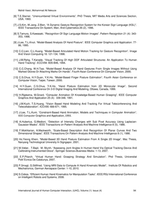 Mahdi Vaezi, Mohammad Ali Nekouie
International Journal of Human Computer Interaction, (IJHC), Volume (1): Issue (4) 94
[6] T.E.Starner. “Unencumbered Virtual Environments”. PhD Thesis, MIT Media Arts and Sciences Section,
USA, 1993.
[7] J.S.Kim, W.Jang, Z.Bien. “A Dynamic Gesture Recognition System for the Korean Sign Language (KSL)”.
IEEE Transactions On System, Man, And Cybernetics 26 (2), 1996.
[8] S.Tamura, S.Kawasaki. “Recognition Of Sign Language Motion Images”. Pattern Recognition 21 (4): 343-
353, 1998.
[9] J.Lee, T.L.Knuii. “Model-Based Analysis Of Hand Posture”. IEEE Computer Graphics and Application: 77-
86, 1995.
[10] C.C.Lien, C.L.Huang. “Model-Based Articulated Hand Motion Tracking for Gesture Recognition”. Image
And Vision Computing 16: 121-134, 1998.
[11] J.M.Rehg, T.Kanade. “Visual Tracking Of High DOF Articulated Structures: An Application To Human
Hand Tracking”. ECCV94: B35-B46, 1994.
[12] C.C.Chang, W.H.Tsai. “Model-Based Analysis Of Hand Gestures From Single Images Without Using
Marked Gloves Or Attaching Marks On Hands”, Fourth Asian Conference On Computer Vision, 2000.
[13] C.S.Chua, H.Y.Guan, Y.K.Ho. “Model-Based Finger Posture Estimation”. Fourth Asian Conference on
Computer Vision, Taipei, Taiwan, 2000.
[14] H.Y.Guan, C.S.Chua, Y.K.Ho. “Hand Posture Estimation from 2D Monocular Image”. Second
International Conference On 3-D Digital Imaging And Modeling, Ottawa, Canada, 1999.
[15] H.Rijpkema, M.Girard. “Computer Animation Of Knowledge-Based Human Grasping”. IEEE Computer
Graphics And Application 25 (4): 339-348, 1991.
[16] J.M.Kuch, T.S.Huang. “Vision Based Hand Modeling And Tracking For Virtual Teleconferencing And
Telecollaboration”, ICCV95: 666-671, 1995.
[17] J.Lee, T.L.Kunii. “Constraint-Based Hand Animation, Models and Techniques in Computer Animation”.
IEEE Computer Graphics and Application, 1993.
[18] A.Hubertus, G.Medioni. “Detection of Intensity Changes with Sub Pixel Accuracy Using Laplacian-
Gaussian Masks”. IEEE Transactions on Pattern Analysis And Machine Intelligence 8 (5), 1986.
[19] F.Mokhtarian, A.Mackworth. “Scale-Based Description And Recognition Of Planar Curves And Two
Dimensional Shapes”. IEEE Transactions On Pattern Analysis And Machine Intelligence 8 (1), 1986.
[20] Ho,Yeong Khein. “Model-Based 3D Hand Posture Estimation From A Single 2D Image”. Msc Thesis,
Nanyang Technological University In Signgapor, 2001.
[21] M.Veber, T.Bajd, M. Munih. “Assessing Joint Angles In Human Hand Via Optical Tracking Device And
Calibrating Instrumented Glove”. Springer Science+Business Media: 1-13, 2007.
[22] E.P.Pitarch. “Virtual Human Hand: Grasping Strategy And Simulation”. Phd Thesis, Universitat
Polit`Ecnica De Catalunya, 2007.
[23] P.Smagt, G.Stillfried. “Using MRI Data to Compute A Hand Kinematic Model”. Institute Of Robotics and
Mechatronics, German Aerospace Center: 1-10, 2010.
[24] S.Cobos. “Efficient Human Hand Kinematics for Manipulation Tasks”. IEEE/RSJ International Conference
on Intelligent Robots and Systems, 2008.
 