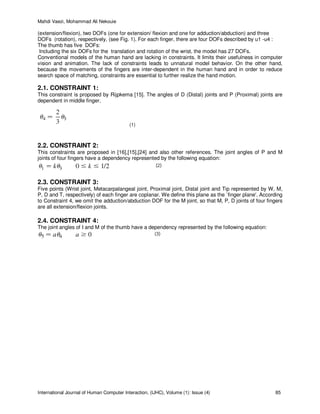Mahdi Vaezi, Mohammad Ali Nekouie
International Journal of Human Computer Interaction, (IJHC), Volume (1): Issue (4) 85
(extension/flexion), two DOFs (one for extension/ flexion and one for adduction/abduction) and three
DOFs (rotation), respectively, (see Fig. 1). For each finger, there are four DOFs described by u1 -u4 :
The thumb has five DOFs:
Including the six DOFs for the translation and rotation of the wrist, the model has 27 DOFs.
Conventional models of the human hand are lacking in constraints. It limits their usefulness in computer
vision and animation. The lack of constraints leads to unnatural model behavior. On the other hand,
because the movements of the fingers are inter-dependent in the human hand and in order to reduce
search space of matching, constraints are essential to further realize the hand motion.
2.1. CONSTRAINT 1:
This constraint is proposed by Rijpkema [15]. The angles of D (Distal) joints and P (Proximal) joints are
dependent in middle finger.
(1)
2.2. CONSTRAINT 2:
This constraints are proposed in [16],[15],[24] and also other references. The joint angles of P and M
joints of four fingers have a dependency represented by the following equation:
2.3. CONSTRAINT 3:
Five points (Wrist joint, Metacarpalangeal joint, Proximal joint, Distal joint and Tip represented by W, M,
P, D and T, respectively) of each finger are coplanar. We define this plane as the `finger plane'. According
to Constraint 4, we omit the adduction/abduction DOF for the M joint, so that M, P, D joints of four fingers
are all extension/flexion joints.
2.4. CONSTRAINT 4:
The joint angles of I and M of the thumb have a dependency represented by the following equation:
 