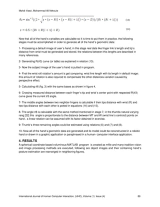 Mahdi Vaezi, Mohammad Ali Nekouie
International Journal of Human Computer Interaction, (IJHC), Volume (1): Issue (4) 89
Now that all of the hand’s variables are calculable so it is time to put them in practice, the following
stages must be accomplished in order to generate all of the hand’s geometric data:
1- Processing a default image of user’s hand; in this stage real data like finger link’s length and tip’s
distance from wrist must be generated and stored, the relations between this lengths are described in
many references.
2- Generating R(ߠ3) curve (or table) as explained in relation (13).
3- Now the subject image of the user’s hand is putted in program.
4- First the wrist roll rotation’s amount is get comparing wrist line length with its length in default image;
this amount of rotation is also required to compensate the other distances variation caused by
perspective effect.
5- Calculating ߠ8 (fig. 3) with the same bases as shown in figure 4.
6- Crossing measured distance between each finger’s tip and wrist’s center point with respected R(ߠ3)
curve gives the current ߠ3 angle.
7- The middle angles between two neighbor fingers is calculable if their tips distance with wrist (R) and
two tips distance with each other is potted in equations (14) and (15).
8- The angle ߠ8 is calculable with the same method mentioned in stage 7, in the thumbs natural varying
rang [22] this angle is proportionate to the distance between MT and W (wrist line’s centroid) points on
hand , a linear relation can be assumed with its factor obtained in exercise.
9- Thumb’s three remaining angles could be estimated using relations (6) and (7) and (8).
10- Now all of the hand’s geometric data are generated and its model could be reconstructed in a robotic
hand or drawn in a graphic application or paraphrased in a human- computer interface application.
4. RESULTS
A spherical coordinate based voluminous MATLAB program is created as mfile and many tradition vision
and image processing methods are executed, following are object images and their containing hand’s
posture estimation are rearranged in neighboring figures.
 