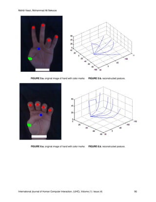 Mahdi Vaezi, Mohammad Ali Nekouie
International Journal of Human Computer Interaction, (IJHC), Volume (1): Issue (4) 90
FIGURE 5:a. original image of hand with color marks FIGURE 5:b. reconstructed posture.
FIGURE 6:a. original image of hand with color marks FIGURE 6.b. reconstructed posture.
 