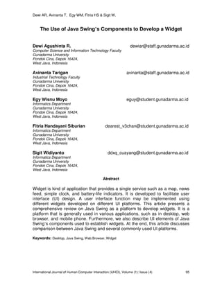 Dewi AR, Avinanta T, Egy WM, Fitria HS & Sigit W.
International Journal of Human Computer Interaction (IJHCI), Volume (1): Issue (4) 95
The Use of Java Swing’s Components to Develop a Widget
Dewi Agushinta R. dewiar@staff.gunadarma.ac.id
Computer Science and Information Technology Faculty
Gunadarma University
Pondok Cina, Depok 16424,
West Java, Indonesia
Avinanta Tarigan avinanta@staff.gunadarma.ac.id
Industrial Technology Faculty
Gunadarma University
Pondok Cina, Depok 16424,
West Java, Indonesia
Egy Wisnu Moyo eguy@student.gunadarma.ac.id
Informatics Department
Gunadarma University
Pondok Cina, Depok 16424,
West Java, Indonesia
Fitria Handayani Siburian dearest_v3chan@student.gunadarma.ac.id
Informatics Department
Gunadarma University
Pondok Cina, Depok 16424,
West Java, Indonesia
Sigit Widiyanto ddxq_cuayang@student.gunadarma.ac.id
Informatics Department
Gunadarma University
Pondok Cina, Depok 16424,
West Java, Indonesia
Abstract
Widget is kind of application that provides a single service such as a map, news
feed, simple clock, and battery-life indicators. It is developed to facilitate user
interface (UI) design. A user interface function may be implemented using
different widgets developed on different UI platforms. This article presents a
comprehensive review on Java Swing as a platform to develop widgets. It is a
platform that is generally used in various applications, such as in desktop, web
browser, and mobile phone. Furthermore, we also describe UI elements of Java
Swing’s components used to establish widgets. At the end, this article discusses
comparison between Java Swing and several commonly used UI platforms.
Keywords: Desktop, Java Swing, Web Browser, Widget
 