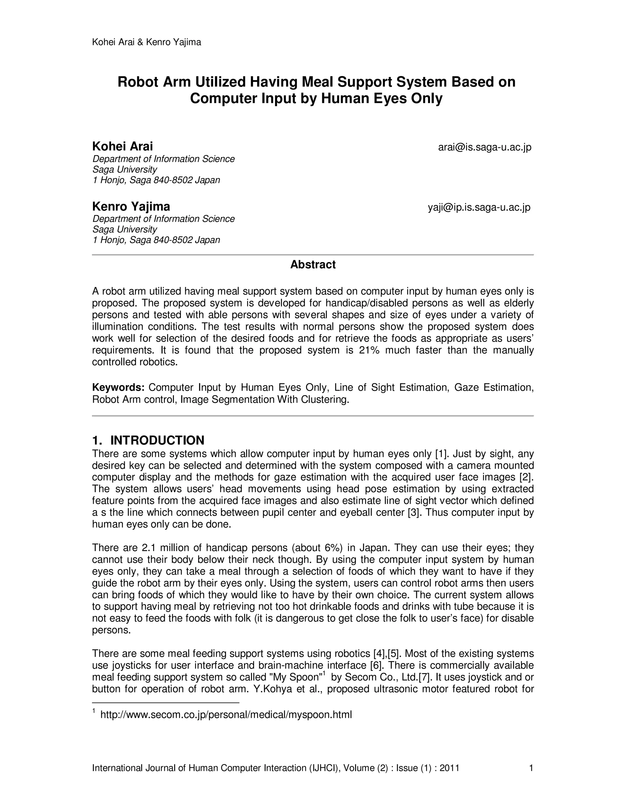 Kohei Arai & Kenro Yajima
International Journal of Human Computer Interaction (IJHCI), Volume (2) : Issue (1) : 2011 1
Robot Arm Utilized Having Meal Support System Based on
Computer Input by Human Eyes Only
Kohei Arai arai@is.saga-u.ac.jp
Department of Information Science
Saga University
1 Honjo, Saga 840-8502 Japan
Kenro Yajima yaji@ip.is.saga-u.ac.jp
Department of Information Science
Saga University
1 Honjo, Saga 840-8502 Japan
Abstract
A robot arm utilized having meal support system based on computer input by human eyes only is
proposed. The proposed system is developed for handicap/disabled persons as well as elderly
persons and tested with able persons with several shapes and size of eyes under a variety of
illumination conditions. The test results with normal persons show the proposed system does
work well for selection of the desired foods and for retrieve the foods as appropriate as users’
requirements. It is found that the proposed system is 21% much faster than the manually
controlled robotics.
Keywords: Computer Input by Human Eyes Only, Line of Sight Estimation, Gaze Estimation,
Robot Arm control, Image Segmentation With Clustering.
1. INTRODUCTION
There are some systems which allow computer input by human eyes only [1]. Just by sight, any
desired key can be selected and determined with the system composed with a camera mounted
computer display and the methods for gaze estimation with the acquired user face images [2].
The system allows users’ head movements using head pose estimation by using extracted
feature points from the acquired face images and also estimate line of sight vector which defined
a s the line which connects between pupil center and eyeball center [3]. Thus computer input by
human eyes only can be done.
There are 2.1 million of handicap persons (about 6%) in Japan. They can use their eyes; they
cannot use their body below their neck though. By using the computer input system by human
eyes only, they can take a meal through a selection of foods of which they want to have if they
guide the robot arm by their eyes only. Using the system, users can control robot arms then users
can bring foods of which they would like to have by their own choice. The current system allows
to support having meal by retrieving not too hot drinkable foods and drinks with tube because it is
not easy to feed the foods with folk (it is dangerous to get close the folk to user’s face) for disable
persons.
There are some meal feeding support systems using robotics [4],[5]. Most of the existing systems
use joysticks for user interface and brain-machine interface [6]. There is commercially available
meal feeding support system so called "My Spoon"1
by Secom Co., Ltd.[7]. It uses joystick and or
button for operation of robot arm. Y.Kohya et al., proposed ultrasonic motor featured robot for
1
http://www.secom.co.jp/personal/medical/myspoon.html
 