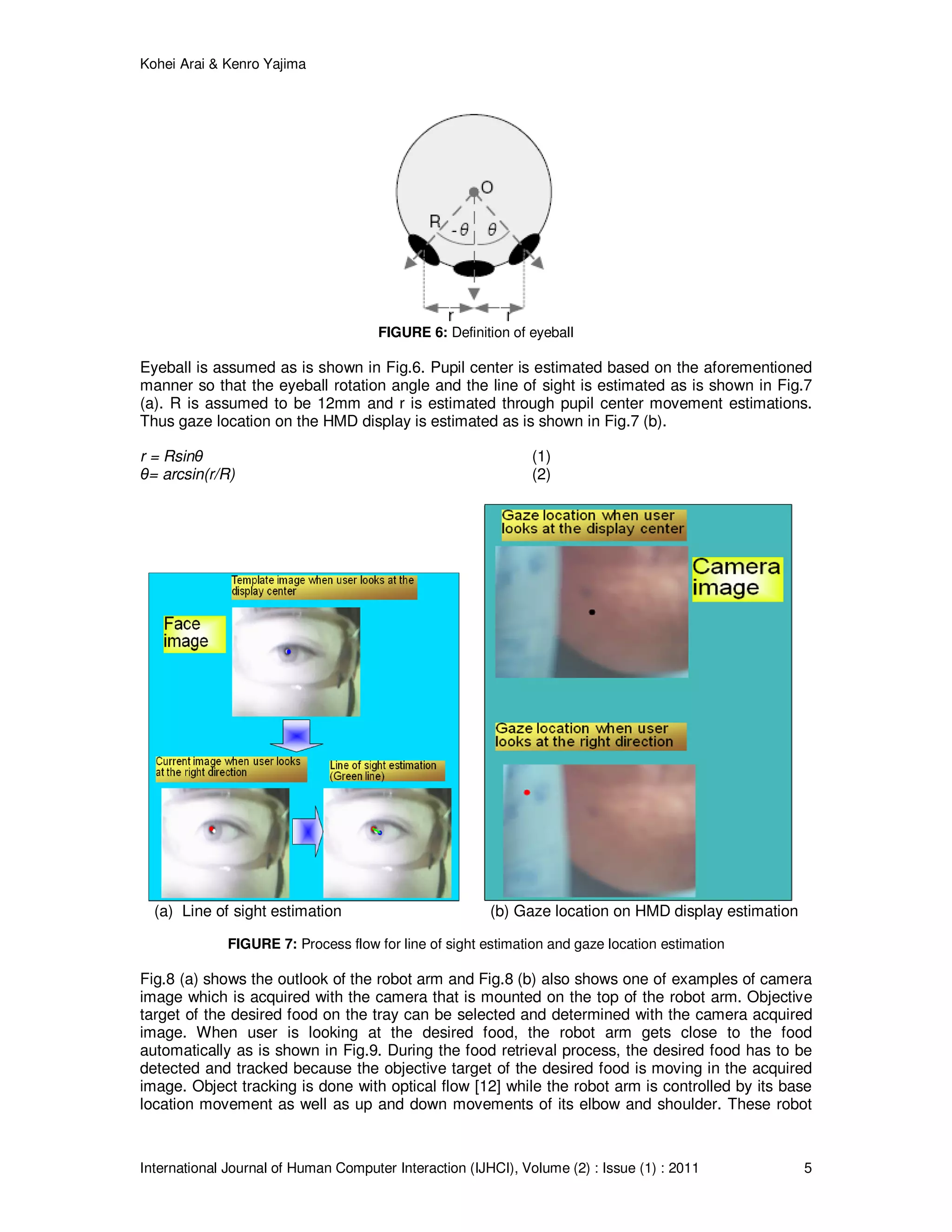 Kohei Arai & Kenro Yajima
International Journal of Human Computer Interaction (IJHCI), Volume (2) : Issue (1) : 2011 5
FIGURE 6: Definition of eyeball
Eyeball is assumed as is shown in Fig.6. Pupil center is estimated based on the aforementioned
manner so that the eyeball rotation angle and the line of sight is estimated as is shown in Fig.7
(a). R is assumed to be 12mm and r is estimated through pupil center movement estimations.
Thus gaze location on the HMD display is estimated as is shown in Fig.7 (b).
r = Rsinθ (1)
θ= arcsin(r/R) (2)
(a) Line of sight estimation (b) Gaze location on HMD display estimation
FIGURE 7: Process flow for line of sight estimation and gaze location estimation
Fig.8 (a) shows the outlook of the robot arm and Fig.8 (b) also shows one of examples of camera
image which is acquired with the camera that is mounted on the top of the robot arm. Objective
target of the desired food on the tray can be selected and determined with the camera acquired
image. When user is looking at the desired food, the robot arm gets close to the food
automatically as is shown in Fig.9. During the food retrieval process, the desired food has to be
detected and tracked because the objective target of the desired food is moving in the acquired
image. Object tracking is done with optical flow [12] while the robot arm is controlled by its base
location movement as well as up and down movements of its elbow and shoulder. These robot
 
