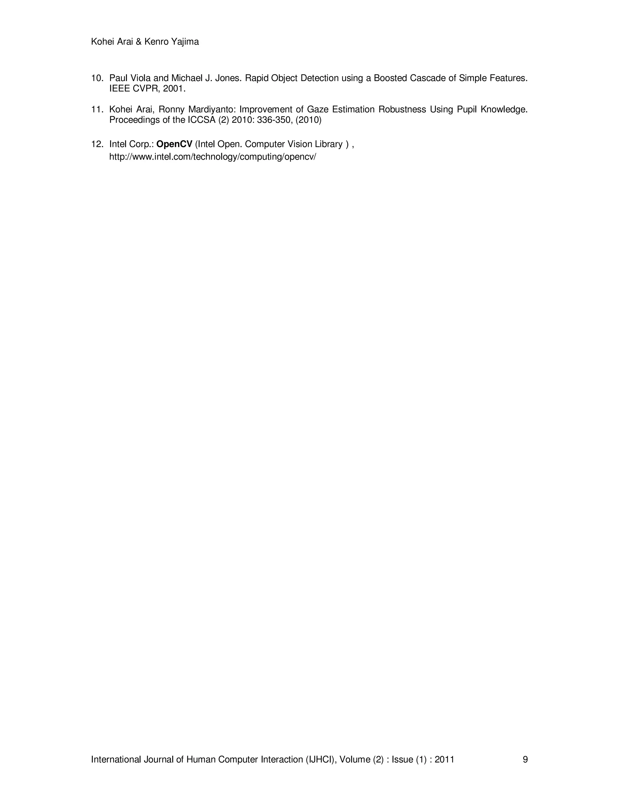 Kohei Arai & Kenro Yajima
International Journal of Human Computer Interaction (IJHCI), Volume (2) : Issue (1) : 2011 9
10. Paul Viola and Michael J. Jones. Rapid Object Detection using a Boosted Cascade of Simple Features.
IEEE CVPR, 2001.
11. Kohei Arai, Ronny Mardiyanto: Improvement of Gaze Estimation Robustness Using Pupil Knowledge.
Proceedings of the ICCSA (2) 2010: 336-350, (2010)
12. Intel Corp.: OpenCV (Intel Open. Computer Vision Library）,
http://www.intel.com/technology/computing/opencv/
 