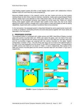 Kohei Arai & Kenro Yajima
International Journal of Human Computer Interaction (IJHCI), Volume (2) : Issue (1) : 2011 2
meal feeding support system [8] while a meal feeding robot system with collaborative motions
between robot arm and meal tray is also proposed [9].
Assuming disable persons in this research cannot use their hands and arms so that joystick
interface does not work. Brain-machine interface, meanwhile, insists users a psychological impact
(Sensor heads have to be attached on their head and/or face). On the other hand, there is no
such impact for the proposed computer input system by human eyes only. Robot arm utilized
having meal support system with computer input system human eyes only has to be robust
against illumination condition changes and a various types of users eye shapes as well as seeing
capabilities. Experiments with a variety of conditions have to be conducted.
In the next section, the proposed system is described followed by some experimental results with
a variety of conditions. Concluding remarks and some discussions together with future works are
described in the final section.
2. PROPOSED SYSTEM
The proposed system is composed with visible camera and HMD: Head Mount Display mounted
glass and camera mounted robot arm. While user wears the glass, user can look at the outer
world which is acquired with the camera mounted at the tip of the robot arm and also user’s eye
and the surrounding images are acquired with the camera mounted on the glass. System
configuration is shown in Fig.1. The only thing user has to do is to look at the desired foods on
the tray of the meal displayed onto the screen in the HMD of computer screen. The specification
of HMD, camera and robot arm are shown in Table 1, 2 and 3, respectively. Also outlook of the
HMD and camera mounted glass and the camera mounted robot arm are shown in Fig.2 and 3,
respectively.
FIGURE 1: System Configuration of the Proposed System
 