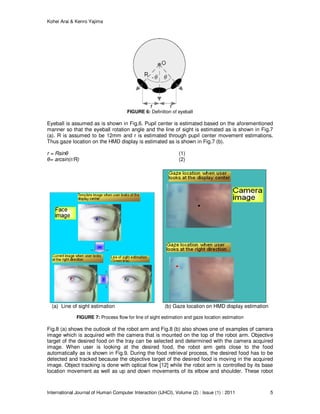 Kohei Arai & Kenro Yajima
International Journal of Human Computer Interaction (IJHCI), Volume (2) : Issue (1) : 2011 5
FIGURE 6: Definition of eyeball
Eyeball is assumed as is shown in Fig.6. Pupil center is estimated based on the aforementioned
manner so that the eyeball rotation angle and the line of sight is estimated as is shown in Fig.7
(a). R is assumed to be 12mm and r is estimated through pupil center movement estimations.
Thus gaze location on the HMD display is estimated as is shown in Fig.7 (b).
r = Rsinθ (1)
θ= arcsin(r/R) (2)
(a) Line of sight estimation (b) Gaze location on HMD display estimation
FIGURE 7: Process flow for line of sight estimation and gaze location estimation
Fig.8 (a) shows the outlook of the robot arm and Fig.8 (b) also shows one of examples of camera
image which is acquired with the camera that is mounted on the top of the robot arm. Objective
target of the desired food on the tray can be selected and determined with the camera acquired
image. When user is looking at the desired food, the robot arm gets close to the food
automatically as is shown in Fig.9. During the food retrieval process, the desired food has to be
detected and tracked because the objective target of the desired food is moving in the acquired
image. Object tracking is done with optical flow [12] while the robot arm is controlled by its base
location movement as well as up and down movements of its elbow and shoulder. These robot
 