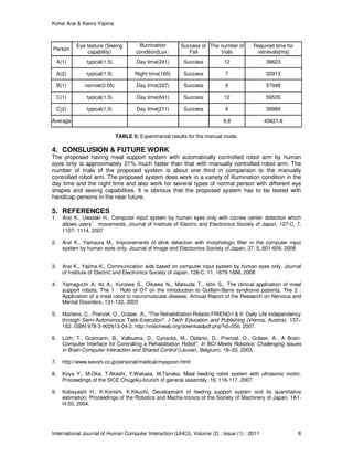 Kohei Arai & Kenro Yajima
International Journal of Human Computer Interaction (IJHCI), Volume (2) : Issue (1) : 2011 8
Person
Eye feature (Seeing
capability)
Illumination
condition[Lux｣
Success or
Fail
The number of
trials
Required time for
retrievals[ms]
A(1) typical(1.5) Day time(241) Success 12 39623
A(2) typical(1.5) Night time(165) Success 7 32913
B(1) narrow(0.05) Day time(207) Success 9 57048
C(1) typical(1.5) Day time(641) Success 12 59535
C(2) typical(1.5) Day time(211) Success 9 39989
Average 9.8 45821.6
TABLE 5: Experimental results for the manual mode.
4. CONSLUSION & FUTURE WORK
The proposed having meal support system with automatically controlled robot arm by human
eyes only is approximately 21% much faster than that with manually controlled robot arm. The
number of trials of the proposed system is about one third in comparison to the manually
controlled robot arm. The proposed system does work in a variety of illumination condition in the
day time and the night time and also work for several types of normal person with different eye
shapes and seeing capabilities. It is obvious that the proposed system has to be tested with
handicap persons in the near future.
5. REFERENCES
1. Arai K., Uwataki H., Computer input system by human eyes only with cornea center detection which
allows users’ movements, Journal of Institute of Electric and Electronics Society of Japan, 127-C, 7,
1107- 1114, 2007
2. Arai K., Yamaura M., Improvements of blink detection with morphologic filter in the computer input
system by human eyes only, Journal of Image and Electronics Society of Japan, 37, 5, 601-609, 2008
3. Arai K., Yajima K., Communication aids based on computer input system by human eyes only, Journal
of Institute of Electric and Electronics Society of Japan, 128-C, 11, 1679-1686, 2008
4. Yamaguchi A, Ito A., Kuroiwa S., Oikawa N., Matsuda T., Ishii S., The clinical application of meal
support robots. The 1 : Role of OT on the introduction to Guillain-Barre syndrome patients. The 2 :
Application of a meal robot to neuromuscular disease, Annual Report of the Research on Nervous and
Mental Disorders, 131-132, 2003
5. Martens, C., Prenzel, O., Gräser, A., "The Rehabilitation Robots FRIEND-I & II: Daily Life Independency
through Semi-Autonomous Task-Execution". I-Tech Education and Publishing (Vienna, Austria): 137–
162. ISBN 978-3-902613-04-2. http://intechweb.org/downloadpdf.php?id=556. 2007.
6. Lüth, T., Graimann, B., Valbuena, D., Cyriacks, M., Ojdanic, D., Prenzel, O., Gräser, A., A Brain-
Computer Interface for Controlling a Rehabilitation Robot". In BCI Meets Robotics: Challenging Issues
in Brain-Computer Interaction and Shared Control (Leuven, Belgium): 19–20, 2003.
7. http://www.secom.co.jp/personal/medical/myspoon.html
8. Koya Y., M.Oka, T.Akashi, Y.Wakasa, M.Tanaka, Meal feeding robot system with ultrasonic motor,
Proceedings of the SICE Chugoku-brunch of general assembly, 16, 116-117, 2007.
9. Kobayashi H., K.Konishi, K.Kikuchi, Development of feeding support system and its quantitative
estimation, Proceedings of the Robotics and Mecha-tronics of the Society of Machinery of Japan, 1A1-
H-50, 2004.
 