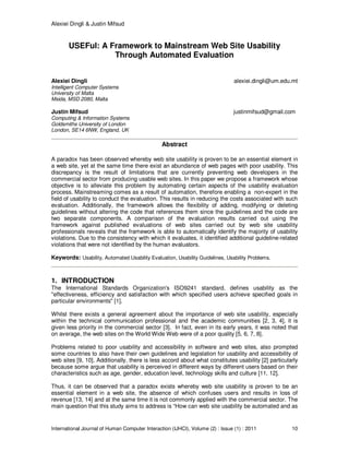 Alexiei Dingli & Justin Mifsud
International Journal of Human Computer Interaction (IJHCI), Volume (2) : Issue (1) : 2011 10
USEFul: A Framework to Mainstream Web Site Usability
Through Automated Evaluation
Alexiei Dingli alexiei.dingli@um.edu.mt
Intelligent Computer Systems
University of Malta
Msida, MSD 2080, Malta
Justin Mifsud justinmifsud@gmail.com
Computing & Information Systems
Goldsmiths University of London
London, SE14 6NW, England, UK
Abstract
A paradox has been observed whereby web site usability is proven to be an essential element in
a web site, yet at the same time there exist an abundance of web pages with poor usability. This
discrepancy is the result of limitations that are currently preventing web developers in the
commercial sector from producing usable web sites. In this paper we propose a framework whose
objective is to alleviate this problem by automating certain aspects of the usability evaluation
process. Mainstreaming comes as a result of automation, therefore enabling a non-expert in the
field of usability to conduct the evaluation. This results in reducing the costs associated with such
evaluation. Additionally, the framework allows the flexibility of adding, modifying or deleting
guidelines without altering the code that references them since the guidelines and the code are
two separate components. A comparison of the evaluation results carried out using the
framework against published evaluations of web sites carried out by web site usability
professionals reveals that the framework is able to automatically identify the majority of usability
violations. Due to the consistency with which it evaluates, it identified additional guideline-related
violations that were not identified by the human evaluators.
Keywords: Usability, Automated Usability Evaluation, Usability Guidelines, Usability Problems.
1. INTRODUCTION
The International Standards Organization's ISO9241 standard, defines usability as the
"effectiveness, efficiency and satisfaction with which specified users achieve specified goals in
particular environments" [1].
Whilst there exists a general agreement about the importance of web site usability, especially
within the technical communication professional and the academic communities [2, 3, 4], it is
given less priority in the commercial sector [3]. In fact, even in its early years, it was noted that
on average, the web sites on the World Wide Web were of a poor quality [5, 6, 7, 8].
Problems related to poor usability and accessibility in software and web sites, also prompted
some countries to also have their own guidelines and legislation for usability and accessibility of
web sites [9, 10]. Additionally, there is less accord about what constitutes usability [2] particularly
because some argue that usability is perceived in different ways by different users based on their
characteristics such as age, gender, education level, technology skills and culture [11, 12].
Thus, it can be observed that a paradox exists whereby web site usability is proven to be an
essential element in a web site, the absence of which confuses users and results in loss of
revenue [13, 14] and at the same time it is not commonly applied with the commercial sector. The
main question that this study aims to address is “How can web site usability be automated and as
 