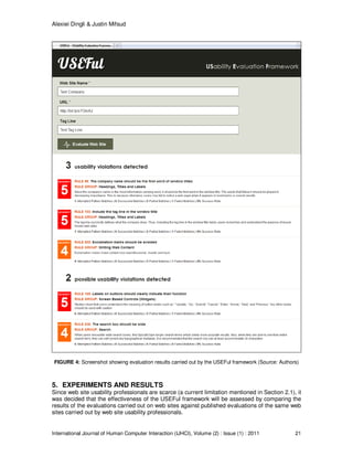 Alexiei Dingli & Justin Mifsud
International Journal of Human Computer Interaction (IJHCI), Volume (2) : Issue (1) : 2011 21
FIGURE 4: Screenshot showing evaluation results carried out by the USEFul framework (Source: Authors)
5. EXPERIMENTS AND RESULTS
Since web site usability professionals are scarce (a current limitation mentioned in Section 2.1), it
was decided that the effectiveness of the USEFul framework will be assessed by comparing the
results of the evaluations carried out on web sites against published evaluations of the same web
sites carried out by web site usability professionals.
 