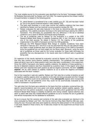 Alexiei Dingli & Justin Mifsud
International Journal of Human Computer Interaction (IJHCI), Volume (2) : Issue (1) : 2011 22
The most reliable source for this evaluation was identified to be the book "Homepage Usability -
50 Websites Deconstructed" by Nielsen and Tahir [50]. The reasoning behind this chosen method
of experimentation is based on the following points:
Dr. Jakob Nielsen is considered to be a web usability guru [51, 52] and has been hailed
as "one of the world's foremost experts in web usability" [53].
The book itself illustrates in a very clear manner the usability violations that have been
identified by Nielsen and has received numerous positive reviews [54, 55].
Nielsen evaluates the web sites featured in this book by referencing web site usability
guidelines. This usability evaluation technique is the same technique used by the USEFul
framework. This eliminates any possibilities that any difference in the list of identified
violations is as a result of different techniques being employed.
The set of guidelines used by Nielsen for this evaluation is a subset of the HHS
Research-Based Web Design & Usability Guidelines [46]. In fact, this book is listed as
one of the cited sources. As stated in Section 3.2, the majority of the guidelines
implemented in the USEFul framework are from the HHS guidelines.
Although the HHS Research-Based Web Design & Usability Guidelines have been
retrieved in February 2011 and thus it can be assumed that they are still relevant today,
any flaws in these guidelines does not affect the performance of the USEFul framework
since the guidelines are not hard coded into the library itself. Moreover, using the same
set of guidelines as those used by the human evaluator for these tests eliminates the
possibility that any discrepancies in the results were due to different sets of guidelines
being used.
On inspection of the results reported by evaluation carried by Nielsen and Tahir it was noticed
that they also mention some positive usability characteristics. The guidelines that have been
observed which have led to these positive traits have also been incorporated in this experiment.
Since the USEFul framework only reports usability violations, the absence of these guidelines in
the list of detected violations was thus interpreted as a positive result. In this regard, since what
Nielsen and Tahir reported were both positive as well as negative comments, the term "usability
aspects" will be used instead of usability violations so as to avoid the negative connotation
associated with the word "violation".
Due to their expertise in web site usability, Nielsen and Tahir also list a number of positive as well
as negative usability aspects which are specific to the web site being evaluated and their linkage
to any of the guidelines could not be established. These site-specific aspects were incorporated
in this study with the red guidelines since they could not be automatically evaluated by the
USEFul framework in its present form.
Ten web sites from the book were selected on the basis that their evaluation contained less site-
specific recommendations and more green and amber guideline related usability aspects. This
means that from the authors' evaluation, it was easier to identify which guidelines from the HHS
Research-Based Web Design & Usability Guidelines were being violated. Special attention was
taken to select web sites that violated different guidelines so as to increase the set of guidelines
that will be incorporated into the database for evaluation.
So as to ensure that the versions and contents of the web sites evaluated are identical to the
ones evaluated by Nielsen and Tahir, the Internet Archive's Way Back Machine [56] was used.
Using this tool, the exact web sites were loaded by utilizing the dates present on the screenshots
in the book. Based on these criteria, the 10 web sites chosen for this experiment are those found
in Table 9.
 