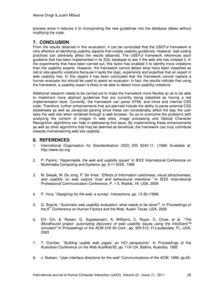 Alexiei Dingli & Justin Mifsud
International Journal of Human Computer Interaction (IJHCI), Volume (2) : Issue (1) : 2011 26
process since it reduces it to incorporating the new guidelines into the database tables without
modifying the code.
7. CONCLUSION
From the results obtained in this evaluation, it can be concluded that the USEFul framework is
very effective at identifying usability aspects that violate usability guidelines. However, bad coding
practices can adversely affect the results obtained. The USEFul framework references each
guideline that has been implemented in its SQL database to see if the web site has violated it. In
the experiments that have been carried out, this factor has enabled it to identify more violations
than the usability experts. However, the framework cannot detect what have been classified as
red or site-specific violations because it lacks the logic, experience and expertise that an expert in
web usability has. In this regard it has been concluded that the framework cannot replace a
human evaluator but should be used to assist an evaluator. In fact, the results indicate that using
the framework, a usability expert is likely to be able to detect more usability violations
Additional research needs to be carried out to make the framework more flexible so as to be able
to implement more abstract guidelines that are currently being classified as having a red
implementation level. Currently, the framework can parse HTML and inline and internal CSS
code. Therefore, further enhancements that are planned include the ability to parse external CSS
stylesheets as well as Javascript parsing since these can considerably affect the way the user
sees the web site when rendered through a web browser. So as to overcome the problems with
analyzing the content of images in web sites, image processing and Optical Character
Recognition algorithms can help in addressing this issue. By implementing these enhancements
as well as other algorithms that may be deemed as beneficial, the framework can truly contribute
towards mainstreaming web site usability.
8. REFERENCES
1. International Organisation for Standardisation (ISO) DIS 9242-11, (1998) Available at:
http://www.iso.org
2. P. Paolini. “Hypermedia, the web and usability issues” In IEEE International Conference on
Multimedia Computing and Systems. pp. 9-11 IEEE, 1999
3. M. Swaak, M. De Jong, P. De Vries. “Effects of Information usefulness, visual attractiveness,
and usability on web visitors’ trust and behavioural intentions.” In IEEE International
Professional Communication Conference. P. 1-5. Waikiki, HI, USA, 2009
4. P. Vora. “Designing for the web: a survey”. Interactions. pp. 13-30 (1998)
5. G. Brajnik. “Automatic web usability evaluation: what needs to be done?”. In Proceedings of
the 6th
Conference on Human Factors and the Web, Austin Texas, USA, 2000
6. EH. Chi, A. Rosien, G. Supattanasiri, A. Williams, C. Royer, C. Chow, et al. “The
Bloodhound project: automating discovery of web usability issues using the InfoScent™
simulator” In Proceedings of the ACM CHI 03 Conf.. pp. 505-512. Ft.Lauderdale, FL, USA,
2003
7. T. Comber. “Building usable web pages: an HCI perspective”. In Proceedings of the
Australian Conference on the Web AusWeb'95. pp. 119-124. Ballina, Australia, 1995
8. J. Nielsen. “User interface directions for the web” Communications of the ACM. 1999, pp.65-
 