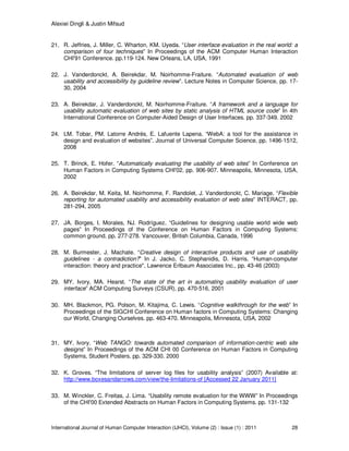 Alexiei Dingli & Justin Mifsud
International Journal of Human Computer Interaction (IJHCI), Volume (2) : Issue (1) : 2011 28
21. R. Jeffries, J. Miller, C. Wharton, KM. Uyeda. “User interface evaluation in the real world: a
comparison of four techniques” In Proceedings of the ACM Computer Human Interaction
CHI'91 Conference. pp.119-124. New Orleans, LA, USA, 1991
22. J. Vanderdonckt, A. Beirekdar, M. Noirhomme-Fraiture. “Automated evaluation of web
usability and accessibility by guideline review”. Lecture Notes in Computer Science, pp. 17-
30, 2004
23. A. Beirekdar, J. Vanderdonckt, M. Noirhomme-Fraiture. “A framework and a language for
usability automatic evaluation of web sites by static analysis of HTML source code” In 4th
International Conference on Computer-Aided Design of User Interfaces. pp. 337-349. 2002
24. LM. Tobar, PM. Latorre Andrés, E. Lafuente Lapena. “WebA: a tool for the assistance in
design and evaluation of websites”. Journal of Universal Computer Science, pp. 1496-1512,
2008
25. T. Brinck, E. Hofer. “Automatically evaluating the usability of web sites” In Conference on
Human Factors in Computing Systems CHI'02. pp. 906-907. Minneapolis, Minnesota, USA,
2002
26. A. Beirekdar, M. Keita, M. Noirhomme, F. Randolet, J. Vanderdonckt, C. Mariage. “Flexible
reporting for automated usability and accessibility evaluation of web sites” INTERACT, pp.
281-294, 2005
27. JA. Borges, I. Morales, NJ. Rodríguez. “Guidelines for designing usable world wide web
pages” In Proceedings of the Conference on Human Factors in Computing Systems:
common ground. pp. 277-278. Vancouver, British Columbia, Canada, 1996
28. M. Burmester, J. Machate. “Creative design of interactive products and use of usability
guidelines - a contradiction?” In J. Jacko, C. Stephanidis, D. Harris. “Human-computer
interaction: theory and practice", Lawrence Erlbaum Associates Inc., pp. 43-46 (2003)
29. MY. Ivory, MA. Hearst. “The state of the art in automating usability evaluation of user
interface” ACM Computing Surveys (CSUR), pp. 470-516, 2001
30. MH. Blackmon, PG. Polson, M. Kitajima, C. Lewis. “Cognitive walkthrough for the web” In
Proceedings of the SIGCHI Conference on Human factors in Computing Systems: Changing
our World, Changing Ourselves. pp. 463-470. Minneapolis, Minnesota, USA, 2002
31. MY. Ivory. “Web TANGO: towards automated comparison of information-centric web site
designs” In Proceedings of the ACM CHI 00 Conference on Human Factors in Computing
Systems, Student Posters. pp. 329-330. 2000
32. K. Groves. “The limitations of server log files for usability analysis” (2007) Available at:
http://www.boxesandarrows.com/view/the-limitations-of [Accessed 22 January 2011]
33. M. Winckler, C. Freitas, J. Lima. “Usability remote evaluation for the WWW” In Proceedings
of the CHI'00 Extended Abstracts on Human Factors in Computing Systems. pp. 131-132
 