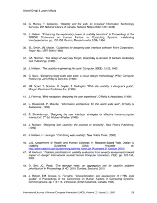 Alexiei Dingli & Justin Mifsud
International Journal of Human Computer Interaction (IJHCI), Volume (2) : Issue (1) : 2011 29
34. G. Murray, T. Costanzo. “Usability and the web: an overview” Information Technology
Services, #61 National Library of Canada, Network Notes (ISSN 1201-4338)
35. J. Nielsen. “Enhancing the explanatory power of usability heuristics” In Proceedings of the
SIGCHI Conference on Human Factors in Computing Systems: celebrating
interdependence. pp. 152-158. Boston, Massachusetts, USA, 1994
36. SL. Smith, JN. Mosier. “Guidelines for designing user interface software” Mitre Corporation,
Report No.: MTR-9240 (1986)
37. DA. Norman. “The design of everyday things”, Doubleday (a division of Bantam Doubleday
Dell Publishing). (1988)
38. J. Nielsen. “The usability engineering life cycle” Computer (IEEE): 12-22, 1992
39. D. Sano. “Designing large-scale web sites: a visual design methodology” Wiley Computer
Publishing, John Wiley & Sons Inc. (1996)
40. JM. Spool, T. Scanlon, C. Snyder, T. DeAngelo. “Web site usability: a designer's guide”,
Morgan Kaufmann Publishers Inc. (1998)
41. J. Fleming. “Web navigation: designing the user experience”, O'Reilly & Associates, (1998)
42. L. Rosenfeld, P. Morville. “Information architecture for the world wide web”, O'Reilly &
Associates, (1998)
43. B. Shneiderman. “Designing the user interface: strategies for effective human-computer
interaction”, 3
rd
Ed. Addison-Wesley, (1998)
44. J. Nielsen. “Designing web usability: the practice of simplicity”, New Riders Publishing,
(1999)
45. J. Nielsen, H. Loranger. “Prioritizing web usability”, New Riders Press, (2006)
46. U.S. Department of Health and Human Sciences in Research-Based Web Design &
Usability Guidelines (2006) Available at:
http://www.usability.gov/guidelines/guidelines_book.pdf [Accessed 31 October 2010]
47. M. Hertzum. “Problem prioritization in usability evaluation: from severity assessments toward
impact on design” International Journal Human Computer Interaction, 21(2): pp. 125-146,
2006
48. G. Sim, JC. Read. “The damage index: an aggregation tool for usability problem
prioritisation” In Proceedings of HCI 2010. Dundee, Scotland, 2010
49. J. Ratner, EM. Grosse, C. Forsythe. “Characterization and assessment of HTML style
guides” In Proceedings of the Conference on Human Factors in Computing Systems:
common ground. pp. 115-116. Vancouver, British Columbia, Canada, 1996
 