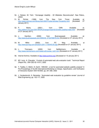 Alexiei Dingli & Justin Mifsud
International Journal of Human Computer Interaction (IJHCI), Volume (2) : Issue (1) : 2011 30
50. J. Nielsen, M. Tahir. “Homepage Usability - 50 Websites Deconstructed”, New Riders,
(2002)
51. M. Richtel. (1998) from The New York Times: Available at:
http://www.nytimes.com/library/tech/98/07/cyber/articles/13usability.html [Accessed 27
January 2011]
52. P. Marks. (2001) from CNN: Available at:
http://edition.cnn.com/2001/WORLD/asiapcf/east/02/23/web.usability/index.html [Accessed
on 27 January 2011]
53. J. Hamilton. (2000) from Businessweek: Available at:
http://www.businessweek.com/2000/00_47/b3708076.htm [Accessed on 27 January 2011]
54. M. Miller. (2002) from PC Mag: Available at
http://www.pcmag.com/article2/0,2817,1165443,00.asp [Accessed on 27 January 2011]
55. L. Thomason. (2002) from NetMechanic: Available at
http://www.netmechanic.com/news/vol5/review_no21.htm [Accessed on 27 January 2011]
56. Internet Archive. Available at http://www.archive.org/ [Accessed on 10 January 2011]
57. MY. Ivory, A. Chevalier. “A study of automated web site evaluation tools” Technical Report
(Report No.: UW-CSE-02-10-01), 2002
58. T. Tiedtke, C. Märtin, N. Gerth. “AWUSA - a tool for automated website usability analysis” In
Pre-Proceedings of the 9th International Workshop on Design, Specification, and Verification
of Interactive System DSV-IS'2002. pp. 251-266. 2002
59. J. Vanderdonckt, A. Beirekdar. “Automated web evaluation by guideline review” Journal of
Web Engineering, pp. 102-117, 2005
 