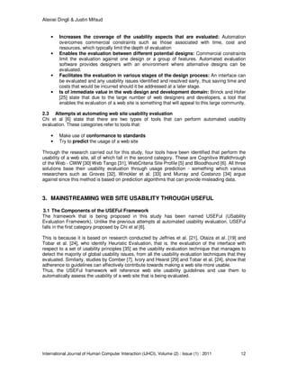 Alexiei Dingli & Justin Mifsud
International Journal of Human Computer Interaction (IJHCI), Volume (2) : Issue (1) : 2011 12
• Increases the coverage of the usability aspects that are evaluated: Automation
overcomes commercial constraints such as those associated with time, cost and
resources, which typically limit the depth of evaluation
• Enables the evaluation between different potential designs: Commercial constraints
limit the evaluation against one design or a group of features. Automated evaluation
software provides designers with an environment where alternative designs can be
evaluated.
• Facilitates the evaluation in various stages of the design process: An interface can
be evaluated and any usability issues identified and resolved early, thus saving time and
costs that would be incurred should it be addressed at a later stage.
• Is of immediate value in the web design and development domain: Brinck and Hofer
[25] state that due to the large number of web designers and developers, a tool that
enables the evaluation of a web site is something that will appeal to this large community.
2.3 Attempts at automating web site usability evaluation
Chi et al [6] state that there are two types of tools that can perform automated usability
evaluation. These categories refer to tools that:
• Make use of conformance to standards
• Try to predict the usage of a web site
Through the research carried out for this study, four tools have been identified that perform the
usability of a web site, all of which fall in the second category. These are Cognitive Walkthrough
of the Web - CWW [30] Web Tango [31], WebCriteria Site Profile [5] and Bloodhound [6]. All three
solutions base their usability evaluation through usage prediction - something which various
researchers such as Groves [32], Winckler et al. [33] and Murray and Costanzo [34] argue
against since this method is based on prediction algorithms that can provide misleading data.
3. MAINSTREAMING WEB SITE USABILITY THROUGH USEFUL
3.1 The Components of the USEFul Framework
The framework that is being proposed in this study has been named USEFul (USability
Evaluation Framework). Unlike the previous attempts at automated usability evaluation, USEFul
falls in the first category proposed by Chi et al [6].
This is because it is based on research conducted by Jeffries et al. [21], Otaiza et al. [19] and
Tobar et al. [24], who identify Heuristic Evaluation, that is, the evaluation of the interface with
respect to a set of usability principles [35] as the usability evaluation technique that manages to
detect the majority of global usability issues, from all the usability evaluation techniques that they
evaluated. Similarly, studies by Comber [7], Ivory and Hearst [29] and Tobar et al. [24], show that
adherence to guidelines can effectively contribute towards making a web site more usable.
Thus, the USEFul framework will reference web site usability guidelines and use them to
automatically assess the usability of a web site that is being evaluated.
 