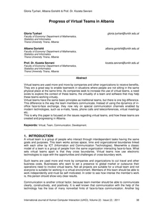 Gloria Tyxhari, Albana Gorishti & Prof. Dr. Kozeta Sevrani
International Journal of Human Computer Interaction (IJHCI), Volume (2) : Issue (2) : 2011 38
Progress of Virtual Teams in Albania
Gloria Tyxhari gloria.tyxhari@unitir.edu.al
Faculty of Economy/ Department of Mathematics,
Statistics and Informatics
Tirana University Tirana, Albania
Albana Gorishti albana.gorishti@unitir.edu.al
Faculty of Economy/ Department of Mathematics,
Statistics and Informatics
Tirana University Tirana, Albania
Prof. Dr. Kozeta Sevrani kozeta.sevrani@unitir.edu.al
Faculty of Economy/ Department of Mathematics,
Statistics and Informatics
Tirana University Tirana, Albania
Abstract
Virtual teams are used more and more by companies and other organizations to receive benefits.
They are a great way to enable teamwork in situations where people are not sitting in the same
physical place at the same time. As companies seek to increase the use of virtual teams, a need
exists to explore the context of these teams, the virtuality of a team and software that may help
these teams working virtualy.
Virtual teams have the same basic principles as traditional teams, but there is one big difference.
This difference is the way the team members communicate. Instead of using the dynamics of in-
office face-to-face exchange, they now rely on special communication channels enabled by
modern technologies, such as e-mails, faxes, phone calls and teleconferences, virtual meetings
etc.
This is why this paper is focused on the issues regarding virtual teams, and how these teams are
created and progressing in Albania.
Keywords: Virtual, Team, Communication, Development.
1. INTRODUCTION
A virtual team is a group of people who interact through interdependent tasks having the same
goals and purposes. This team works across space, time and organizational boundaries linked
with each other by ICT (Information and Communication Technologies). Meanwhile a classic
model of a team is a group of people from the same organization interacting face-to-face. What
sets virtual teams apart is that they cross boundaries. Virtual teams now use electronic
technologies to cope with the opportunities and challenges of cross-boundary work.
Such teams are used more and more by companies and organizations to cut travel and other
business costs. Businesses who want to set a presence to global market or outsource their
operations need to involve virtual teams. Not all projects are suitable for a virtual team and not
everyone is suitable for working in a virtual environment. Members of this team should be able to
work independently and must be self motivated. In order to see how intense the member’s work
is, this person should show very clear results.
Communication is another critical factor, because team member should be able to communicate
clearly, constructively, and positively. It is well known that communication with the help of the
technology has the loss of many nonverbal hints of face-to-face communication. Another big
 