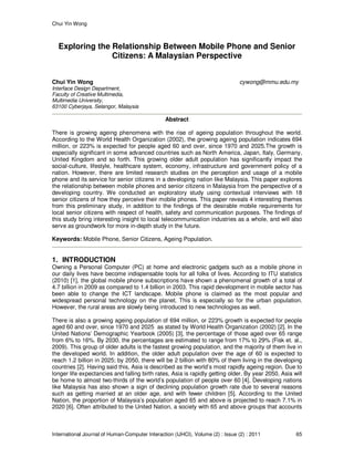 Chui Yin Wong
International Journal of Human-Computer Interaction (IJHCI), Volume (2) : Issue (2) : 2011 65
Exploring the Relationship Between Mobile Phone and Senior
Citizens: A Malaysian Perspective
Chui Yin Wong cywong@mmu.edu.my
Interface Design Department,
Faculty of Creative Multimedia,
Multimedia University,
63100 Cyberjaya, Selangor, Malaysia
Abstract
There is growing ageing phenomena with the rise of ageing population throughout the world.
According to the World Health Organization (2002), the growing ageing population indicates 694
million, or 223% is expected for people aged 60 and over, since 1970 and 2025.The growth is
especially significant in some advanced countries such as North America, Japan, Italy, Germany,
United Kingdom and so forth. This growing older adult population has significantly impact the
social-culture, lifestyle, healthcare system, economy, infrastructure and government policy of a
nation. However, there are limited research studies on the perception and usage of a mobile
phone and its service for senior citizens in a developing nation like Malaysia. This paper explores
the relationship between mobile phones and senior citizens in Malaysia from the perspective of a
developing country. We conducted an exploratory study using contextual interviews with 18
senior citizens of how they perceive their mobile phones. This paper reveals 4 interesting themes
from this preliminary study, in addition to the findings of the desirable mobile requirements for
local senior citizens with respect of health, safety and communication purposes. The findings of
this study bring interesting insight to local telecommunication industries as a whole, and will also
serve as groundwork for more in-depth study in the future.
Keywords: Mobile Phone, Senior Citizens, Ageing Population.
1. INTRODUCTION
Owning a Personal Computer (PC) at home and electronic gadgets such as a mobile phone in
our daily lives have become indispensable tools for all folks of lives. According to ITU statistics
(2010) [1], the global mobile phone subscriptions have shown a phenomenal growth of a total of
4.7 billion in 2009 as compared to 1.4 billion in 2003. This rapid development in mobile sector has
been able to change the ICT landscape. Mobile phone is claimed as the most popular and
widespread personal technology on the planet. This is especially so for the urban population.
However, the rural areas are slowly being introduced to new technologies as well.
There is also a growing ageing population of 694 million, or 223% growth is expected for people
aged 60 and over, since 1970 and 2025 as stated by World Health Organization (2002) [2]. In the
United Nations’ Demographic Yearbook (2005) [3], the percentage of those aged over 65 range
from 6% to 16%. By 2030, the percentages are estimated to range from 17% to 29% (Fisk et. al.,
2009). This group of older adults is the fastest growing population, and the majority of them live in
the developed world. In addition, the older adult population over the age of 60 is expected to
reach 1.2 billion in 2025; by 2050, there will be 2 billion with 80% of them living in the developing
countries [2]. Having said this, Asia is described as the world’s most rapidly ageing region. Due to
longer life expectancies and falling birth rates, Asia is rapidly getting older. By year 2050, Asia will
be home to almost two-thirds of the world’s population of people over 60 [4]. Developing nations
like Malaysia has also shown a sign of declining population growth rate due to several reasons
such as getting married at an older age, and with fewer children [5]. According to the United
Nation, the proportion of Malaysia’s population aged 65 and above is projected to reach 7.1% in
2020 [6]. Often attributed to the United Nation, a society with 65 and above groups that accounts
 