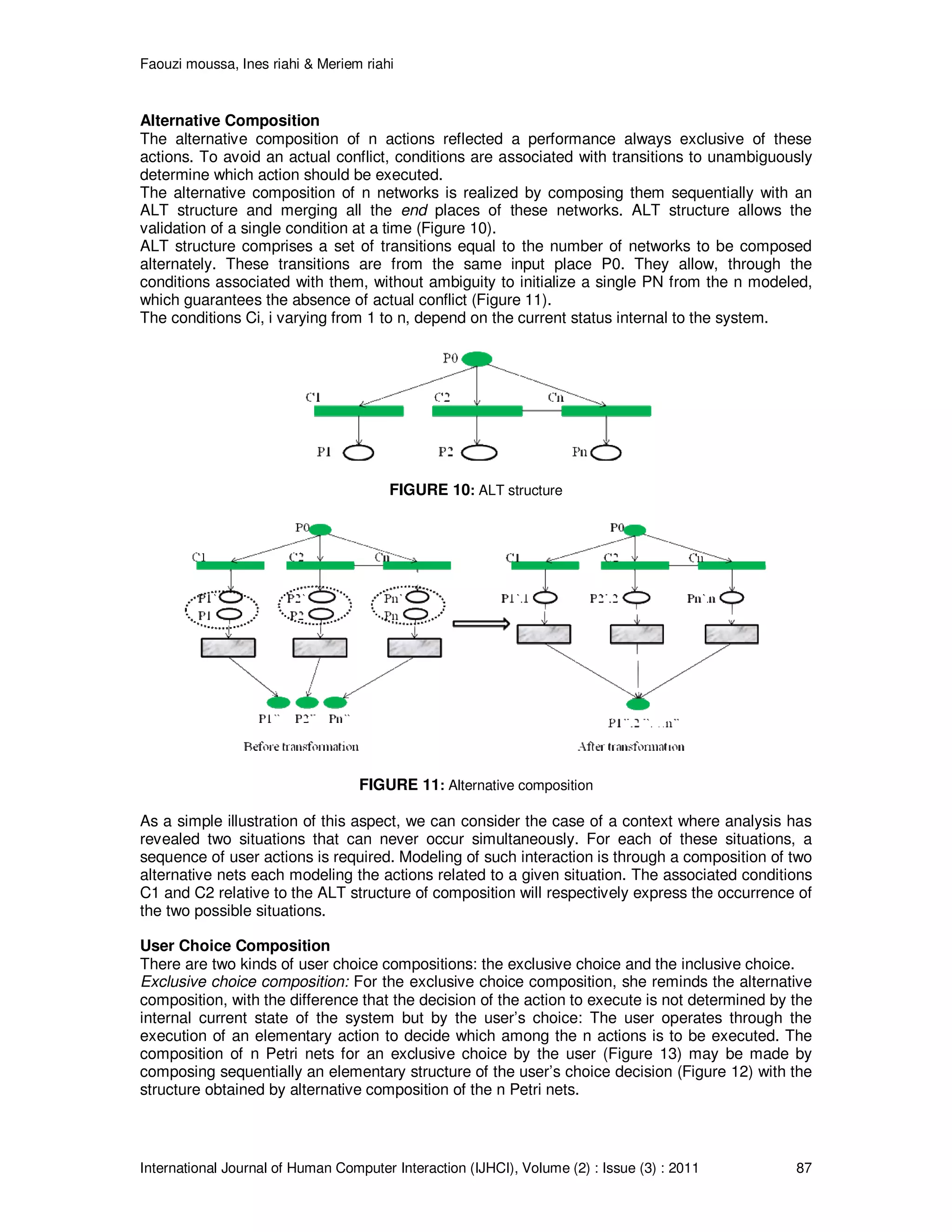 Faouzi moussa, Ines riahi & Meriem riahi
International Journal of Human Computer Interaction (IJHCI), Volume (2) : Issue (3) : 2011 87
Alternative Composition
The alternative composition of n actions reflected a performance always exclusive of these
actions. To avoid an actual conflict, conditions are associated with transitions to unambiguously
determine which action should be executed.
The alternative composition of n networks is realized by composing them sequentially with an
ALT structure and merging all the end places of these networks. ALT structure allows the
validation of a single condition at a time (Figure 10).
ALT structure comprises a set of transitions equal to the number of networks to be composed
alternately. These transitions are from the same input place P0. They allow, through the
conditions associated with them, without ambiguity to initialize a single PN from the n modeled,
which guarantees the absence of actual conflict (Figure 11).
The conditions Ci, i varying from 1 to n, depend on the current status internal to the system.
FIGURE 10: ALT structure
FIGURE 11: Alternative composition
As a simple illustration of this aspect, we can consider the case of a context where analysis has
revealed two situations that can never occur simultaneously. For each of these situations, a
sequence of user actions is required. Modeling of such interaction is through a composition of two
alternative nets each modeling the actions related to a given situation. The associated conditions
C1 and C2 relative to the ALT structure of composition will respectively express the occurrence of
the two possible situations.
User Choice Composition
There are two kinds of user choice compositions: the exclusive choice and the inclusive choice.
Exclusive choice composition: For the exclusive choice composition, she reminds the alternative
composition, with the difference that the decision of the action to execute is not determined by the
internal current state of the system but by the user’s choice: The user operates through the
execution of an elementary action to decide which among the n actions is to be executed. The
composition of n Petri nets for an exclusive choice by the user (Figure 13) may be made by
composing sequentially an elementary structure of the user’s choice decision (Figure 12) with the
structure obtained by alternative composition of the n Petri nets.
 