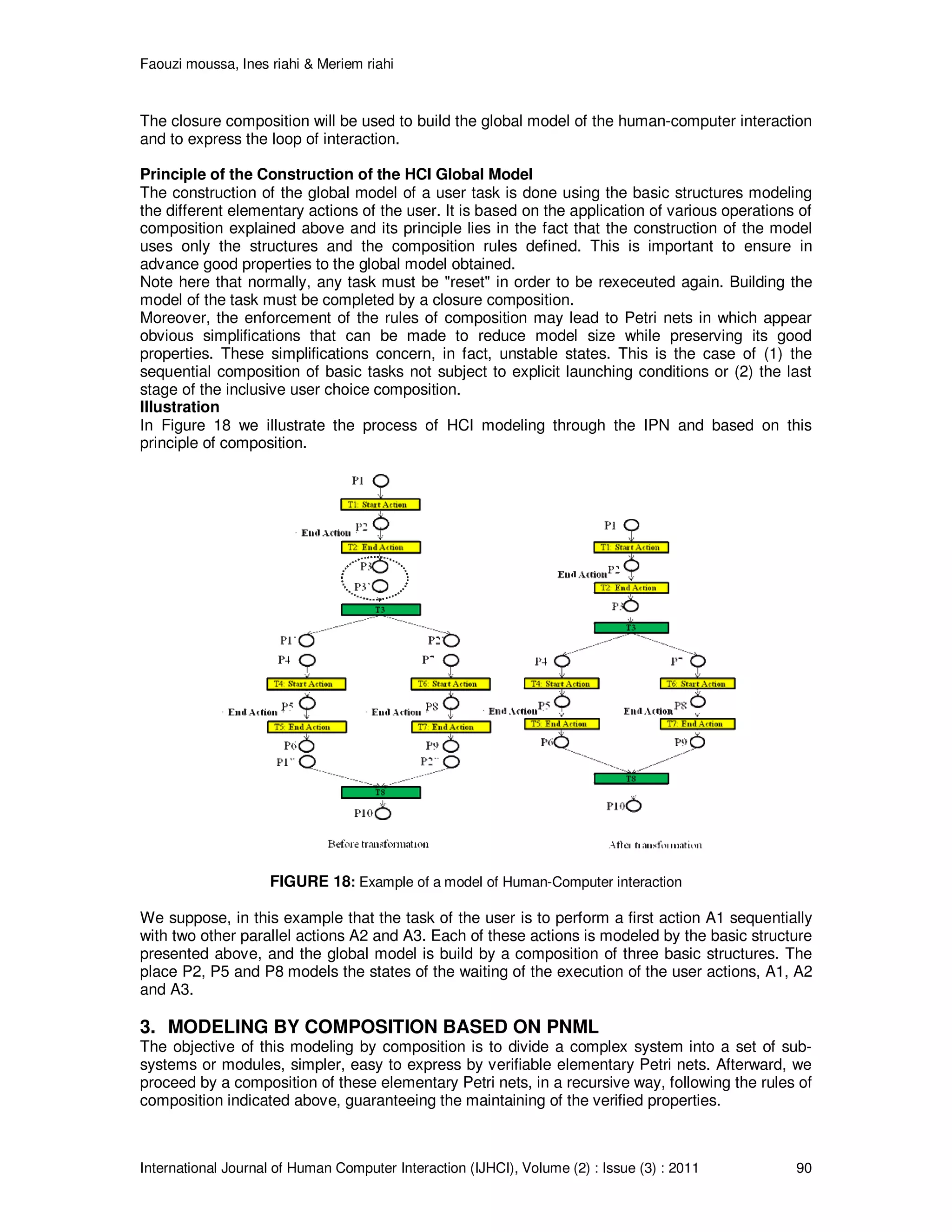 Faouzi moussa, Ines riahi & Meriem riahi
International Journal of Human Computer Interaction (IJHCI), Volume (2) : Issue (3) : 2011 90
The closure composition will be used to build the global model of the human-computer interaction
and to express the loop of interaction.
Principle of the Construction of the HCI Global Model
The construction of the global model of a user task is done using the basic structures modeling
the different elementary actions of the user. It is based on the application of various operations of
composition explained above and its principle lies in the fact that the construction of the model
uses only the structures and the composition rules defined. This is important to ensure in
advance good properties to the global model obtained.
Note here that normally, any task must be "reset" in order to be rexeceuted again. Building the
model of the task must be completed by a closure composition.
Moreover, the enforcement of the rules of composition may lead to Petri nets in which appear
obvious simplifications that can be made to reduce model size while preserving its good
properties. These simplifications concern, in fact, unstable states. This is the case of (1) the
sequential composition of basic tasks not subject to explicit launching conditions or (2) the last
stage of the inclusive user choice composition.
Illustration
In Figure 18 we illustrate the process of HCI modeling through the IPN and based on this
principle of composition.
FIGURE 18: Example of a model of Human-Computer interaction
We suppose, in this example that the task of the user is to perform a first action A1 sequentially
with two other parallel actions A2 and A3. Each of these actions is modeled by the basic structure
presented above, and the global model is build by a composition of three basic structures. The
place P2, P5 and P8 models the states of the waiting of the execution of the user actions, A1, A2
and A3.
3. MODELING BY COMPOSITION BASED ON PNML
The objective of this modeling by composition is to divide a complex system into a set of sub-
systems or modules, simpler, easy to express by verifiable elementary Petri nets. Afterward, we
proceed by a composition of these elementary Petri nets, in a recursive way, following the rules of
composition indicated above, guaranteeing the maintaining of the verified properties.
 